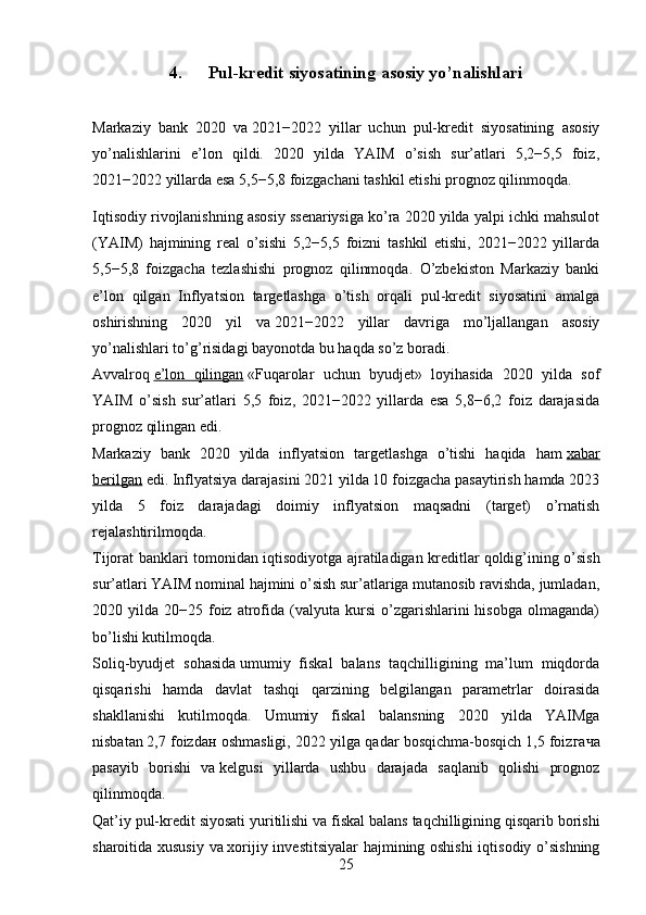 4. Pul-kredit siyosatining asosiy yo’nalishlari
Markaziy   bank   2020   va   2021−2022   yillar   uchun   pul-kredit   siyosatining   asosiy
yo’nalishlarini   e’lon   qildi.   2020   yilda   YAIM   o’sish   sur’atlari   5,2−5,5   foiz,
2021−2022 yillarda esa 5,5−5,8 foizgachani tashkil etishi prognoz qilinmoqda.
Iqtisodiy rivojlanishning asosiy ssenariysiga ko’ra 2020 yilda yalpi ichki mahsulot
(YAIM)   hajmining   real   o’sishi   5,2−5,5   foizni   tashkil   etishi,   2021−2022   yillarda
5,5−5,8   foizgacha   tezlashishi   prognoz   qilinmoqda.   O’zbekiston   Markaziy   banki
e’lon   qilgan   Inflyatsion   targetlashga   o’tish   orqali   pul-kredit   siyosatini   amalga
oshirishning   2020   yil   va   2021−2022   yillar   davriga   mo’ljallangan   asosiy
yo’nalishlari to’g’risidagi bayonotda bu haqda so’z boradi.
Avvalroq   e’lon   qilingan   «Fuqarolar   uchun   byudjet»   loyihasida   2020   yilda   sof
YAIM   o’sish   sur’atlari   5,5   foiz,   2021−2022   yillarda   esa   5,8−6,2   foiz   darajasida
prognoz qilingan edi.
Markaziy   bank   2020   yilda   inflyatsion   targetlashga   o’tishi   haqida   ham   xabar
berilgan   edi. Inflyatsiya darajasini 2021 yilda 10 foizgacha pasaytirish hamda 2023
yilda   5   foiz   darajadagi   doimiy   inflyatsion   maqsadni   (target)   o’rnatish
rejalashtirilmoqda.
Tijorat banklari tomonidan   iqtisodiyotga ajratiladigan kreditlar   qoldig’ining o’sish
sur’atlari YAIM nominal hajmini o’sish sur’atlariga mutanosib ravishda, jumladan,
2020  yilda  20−25  foiz  atrofida  (valyuta  kursi  o’zgarishlarini   hisobga  olmaganda)
bo’lishi kutilmoqda.
Soliq-byudjet   sohasida   umumiy   fiskal   balans   taqchilligining   ma’lum   miqdorda
qisqarishi   hamda   davlat   tashqi   qarzining   belgilangan   parametrlar   doirasida
shakllanishi   kutilmoqda.   Umumiy   fiskal   balansning   2020   yilda   YAIMga
nisbatan   2,7 foiz da н  oshmasligi, 2022 yilga qadar bosqichma-bosqich   1,5 foiz гача
pasayib   borishi   va   kelgusi   yillarda   ushbu   darajada   saqlanib   qolishi   prognoz
qilinmoqda.
Qat’iy pul-kredit siyosati yuritilishi va   fiskal balans taqchilligining qisqarib borishi
sharoitida xususiy va   xorijiy investitsiyalar hajmining oshishi  iqtisodiy o’sishning
25 
