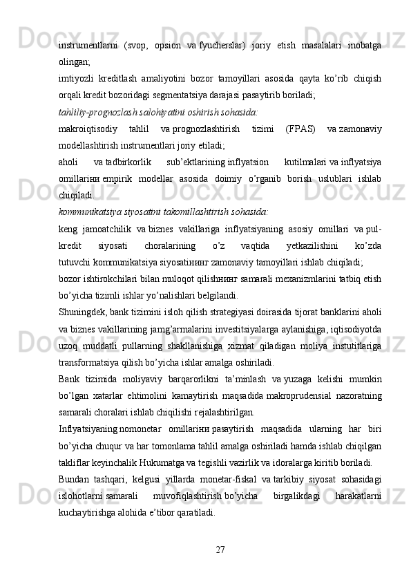 instrumentlarni   (svop,   opsion   va   fyucherslar)   joriy   etish   masalalari   inobatga
olingan;
imtiyozli   kreditlash   amaliyotini   bozor   tamoyillari   asosida   qayta   ko’rib   chiqish
orqali   kredit bozoridagi segmentatsiya darajasi   pasaytirib boriladi;
tahliliy-prognozlash salohiyatini oshirish sohasida:
makroiqtisodiy   tahlil   va   prognozlashtirish   tizimi   (FPAS)   va   zamonaviy
modellashtirish instrumentlari joriy etiladi;
aholi   va   tadbirkorlik   sub’ektlarining   inflyatsion   kutilmalari   va   inflyatsiya
omillari ни   empirik   modellar   asosida   doimiy   o’rganib   borish   uslublari   ishlab
chiqiladi.
kommunikatsiya siyosatini takomillashtirish sohasida:
keng   jamoatchilik   va   biznes   vakillariga   inflyatsiyaning   asosiy   omillari   va   pul-
kredit   siyosati   choralarining   o’z   vaqtida   yetkazilishini   ko’zda
tutuvchi   kommunikatsiya siyosati нинг  zamonaviy tamoyillari ishlab chiqiladi;
bozor ishtirokchilari bilan muloqot   qilish нинг  samarali mexanizmlarini tatbiq etish
bo’yicha tizimli ishlar yo’nalishlari belgilandi.
Shuningdek,   bank tizimini isloh qilish   strategiyasi   doirasida tijorat banklarini aholi
va   biznes vakillarining jamg’armalarini investitsiyalarga aylanishiga, iqtisodiyotda
uzoq   muddatli   pullarning   shakllanishiga   xizmat   qiladigan   moliya   instutitlariga
transformatsiya qilish bo’yicha ishlar amalga oshiriladi.
Bank   tizimida   moliyaviy   barqarorlikni   ta’minlash   va   yuzaga   kelishi   mumkin
bo’lgan   xatarlar   ehtimolini   kamaytirish   maqsadida   makroprudensial   nazoratning
samarali choralari   ishlab chiqilishi rejalashtirilgan.
Inflyatsiyaning   nomonetar   omillari ни   pasaytirish   maqsadida   ularning   har   biri
bo’yicha chuqur va har tomonlama tahlil amalga oshiriladi hamda ishlab chiqilgan
takliflar keyinchalik Hukumatga va   tegishli vazirlik va   idoralarga kiritib boriladi.
Bundan   tashqari,   kelgusi   yillarda   monetar-fiskal   va   tarkibiy   siyosat   sohasidagi
islohotlarni   samarali   muvofiqlashtirish   bo’yicha   birgalikdagi   harakatlarni
kuchaytirishga alohida e’tibor qaratiladi.
27