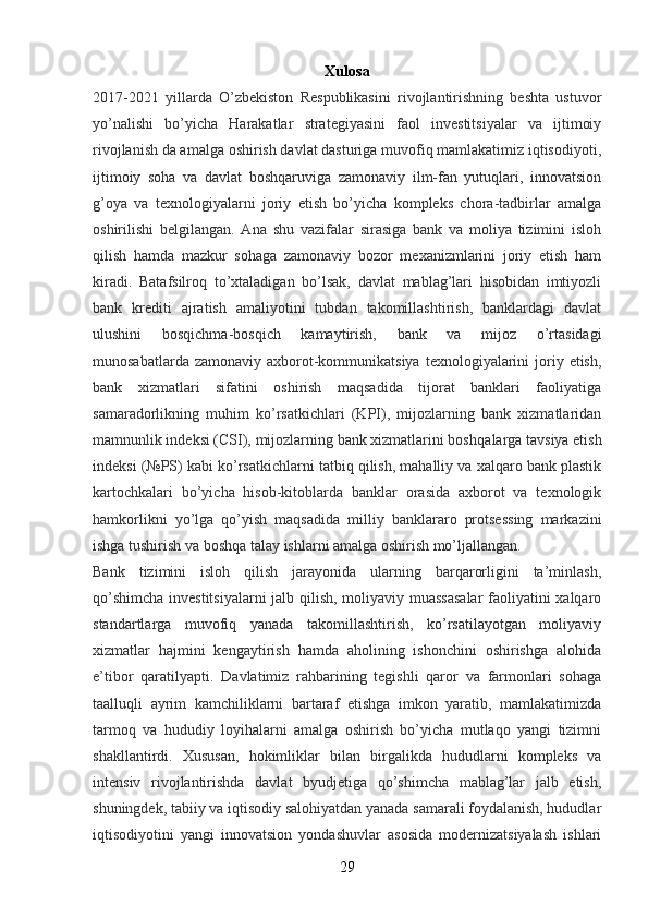 Xulosa
2017-2021   yillarda   O’zbekiston   Respublikasini   rivojlantirishning   beshta   ustuvor
yo’nalishi   bo’yicha   Harakatlar   strategiyasini   faol   investitsiyalar   va   ijtimoiy
rivojlanish da amalga oshirish davlat dasturiga muvofiq mamlakatimiz iqtisodiyoti,
ijtimoiy   soha   va   davlat   boshqaruviga   zamonaviy   ilm-fan   yutuqlari,   innovatsion
g’oya   va   texnologiyalarni   joriy   etish   bo’yicha   kompleks   chora-tadbirlar   amalga
oshirilishi   belgilangan.   Ana   shu   vazifalar   sirasiga   bank   va   moliya   tizimini   isloh
qilish   hamda   mazkur   sohaga   zamonaviy   bozor   mexanizmlarini   joriy   etish   ham
kiradi.   Batafsilroq   to’xtaladigan   bo’lsak,   davlat   mablag’lari   hisobidan   imtiyozli
bank   krediti   ajratish   amaliyotini   tubdan   takomillashtirish,   banklardagi   davlat
ulushini   bosqichma-bosqich   kamaytirish,   bank   va   mijoz   o’rtasidagi
munosabatlarda  zamonaviy  axborot-kommunikatsiya  texnologiyalarini   joriy  etish,
bank   xizmatlari   sifatini   oshirish   maqsadida   tijorat   banklari   faoliyatiga
samaradorlikning   muhim   ko’rsatkichlari   (KPI),   mijozlarning   bank   xizmatlaridan
mamnunlik indeksi (CSI), mijozlarning bank xizmatlarini bosh qalarga tavsiya etish
indeksi (№PS) kabi ko’rsatkichlarni tatbiq qilish, mahalliy va xalqaro bank plastik
kartochkalari   bo’yicha   hisob-kitoblarda   banklar   orasida   axborot   va   texnologik
hamkorlikni   yo’lga   qo’yish   maqsadida   milliy   banklararo   protsessing   markazini
ishga tushirish va boshqa talay ishlarni amalga oshirish mo’ljallangan.
Bank   tizimini   isloh   qilish   jarayonida   ularning   barqarorligini   ta’minlash,
qo’shimcha investitsiyalarni  jalb qilish, moliyaviy muassasalar  faoliyatini xalqaro
standartlarga   muvofiq   yanada   takomillashtirish,   ko’rsatilayotgan   moliyaviy
xizmatlar   hajmini   kengaytirish   hamda   aholining   ishonchini   oshirishga   alohida
e’tibor   qaratilyapti.   Davlatimiz   rahbarining   tegishli   qaror   va   farmonlari   sohaga
taalluqli   ayrim   kamchiliklarni   bartaraf   etishga   imkon   yaratib,   mamlakatimizda
tarmoq   va   hududiy   loyihalarni   amalga   oshirish   bo’yicha   mutlaqo   yangi   tizimni
shakllantirdi.   Xususan,   hokimliklar   bilan   birgalikda   hududlarni   kompleks   va
intensiv   rivojlantirishda   davlat   byudjetiga   qo’shimcha   mablag’lar   jalb   etish,
shuningdek, tabiiy va iqtisodiy salohiyatdan yanada samarali foydalanish, hududlar
iqtisodiyotini   yangi   innovatsion   yondashuvlar   asosida   modernizatsiyalash   ishlari
29