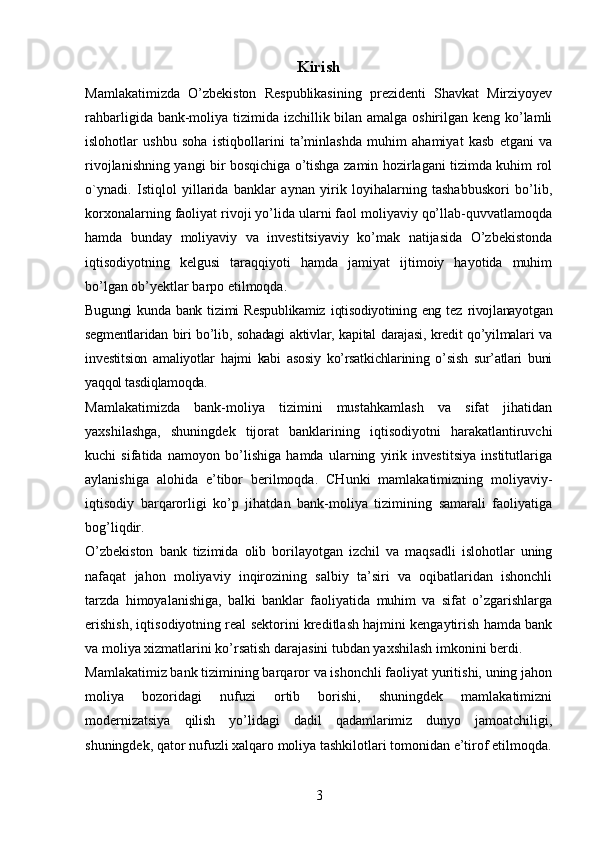 Kirish
Mamlakatimizda   O’zbekiston   Respublikasining   prezidenti   Shavkat   Mirziyoyev
rahbarligida bank-moliya tizimida izchillik bilan amalga oshirilgan keng ko’lamli
islohotlar   ushbu   soha   istiqbollarini   ta’minlashda   muhim   ahamiyat   kasb   etgani   va
rivojlanishning yangi bir bosqichiga o’tishga zamin hozirlagani tizimda kuhim rol
o`ynadi.   Istiqlol   yillarida   banklar   aynan   yirik   loyihalarning   tashabbuskori   bo’lib,
korxonalarning faoliyat rivoji yo’lida ularni faol moliyaviy qo’llab-quvvatlamoqda
hamda   bunday   moliyaviy   va   investitsiyaviy   ko’mak   natijasida   O’zbekistonda
iqtisodiyotning   kelgusi   taraqqiyoti   hamda   jamiyat   ijtimoiy   hayotida   muhim
bo’lgan ob’yektlar barpo etilmoqda. 
Bugungi   kunda   bank   tizimi   Respublikamiz   iqtisodiyotining   eng   tez   rivojlanayotgan
segmentlaridan biri bo’lib, sohadagi aktivlar, kapital darajasi, kredit qo’yilmalari va
investitsion   amaliyotlar   hajmi   kabi   asosiy   ko’rsatkichlarining   o’sish   sur’atlari   buni
yaqqol tasdiqlamoqda.
Mamlakatimizda   bank-moliya   tizimini   mustahkamlash   va   sifat   jihatidan
yaxshilashga,   shuningdek   tijorat   banklarining   iqtisodiyotni   harakatlantiruvchi
kuchi   sifatida   namoyon   bo’lishiga   hamda   ularning   yirik   investitsiya   institutlariga
aylanishiga   alohida   e’tibor   berilmoqda.   CHunki   mamlakatimizning   moliyaviy-
iqtisodiy   barqarorligi   ko’p   jihatdan   bank-moliya   tizimining   samarali   faoliyatiga
bog’liqdir.
O’zbekiston   bank   tizimida   olib   borilayotgan   izchil   va   maqsadli   islohotlar   uning
nafaqat   jahon   moliyaviy   inqirozining   salbiy   ta’siri   va   oqibatlaridan   ishonchli
tarzda   himoyalanishiga,   balki   banklar   faoliyatida   muhim   va   sifat   o’zgarishlarga
erishish, iqtisodiyotning real sektorini kreditlash hajmini kengaytirish hamda bank
va moliya xizmatlarini ko’rsatish darajasini tubdan yaxshilash imkonini berdi.
Mamlakatimiz bank tizimining barqaror va ishonchli faoliyat yuritishi, uning jahon
moliya   bozoridagi   nufuzi   ortib   borishi,   shuningdek   mamlakatimizni
modernizatsiya   qilish   yo’lidagi   dadil   qadamlarimiz   dunyo   jamoatchiligi,
shuningdek, qator nufuzli xalqaro moliya tashkilotlari tomonidan e’tirof etilmoqda.
3 