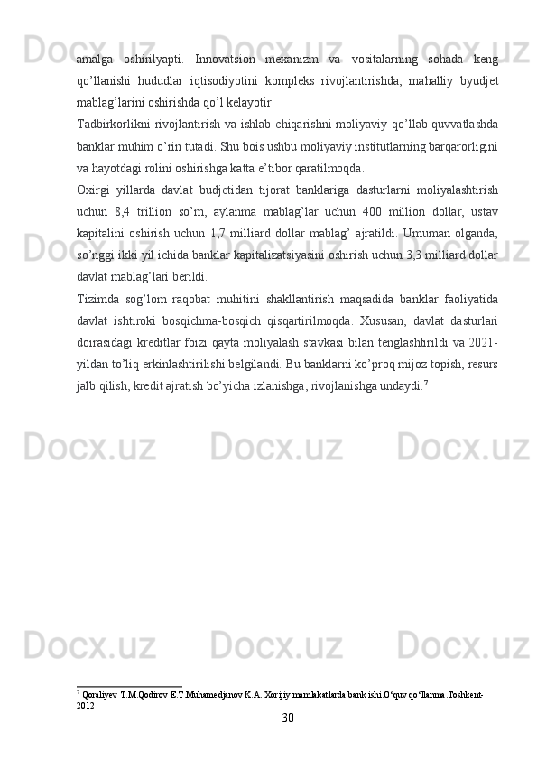 amalga   oshirilyapti.   Innovatsion   mexanizm   va   vositalarning   sohada   keng
qo’llanishi   hududlar   iqtisodiyotini   kompleks   rivojlantirishda,   mahalliy   byudjet
mablag’larini oshirishda qo’l kelayotir.
Tadbirkorlikni   rivojlantirish  va ishlab  chiqarishni   moliyaviy qo’llab-quvvatlashda
banklar muhim o’rin tutadi. Shu bois ushbu moliyaviy institutlarning barqarorligini
va hayotdagi rolini oshirishga katta e’tibor qaratilmoqda.
Oxirgi   yillarda   davlat   budjetidan   tijorat   banklariga   dasturlarni   moliyalashtirish
uchun   8,4   trillion   so’m,   aylanma   mablag’lar   uchun   400   million   dollar,   ustav
kapitalini   oshirish   uchun   1,7   milliard   dollar   mablag’   ajratildi.   Umuman   olganda,
so’nggi ikki yil ichida banklar kapitalizatsiyasini oshirish uchun 3,3 milliard dollar
davlat mablag’lari berildi.
Tizimda   sog’lom   raqobat   muhitini   shakllantirish   maqsadida   banklar   faoliyatida
davlat   ishtiroki   bosqichma-bosqich   qisqartirilmoqda.   Xususan,   davlat   dasturlari
doirasidagi  kreditlar foizi qayta moliyalash stavkasi  bilan tenglashtirildi  va 2021-
yildan to’liq erkinlashtirilishi belgilandi. Bu banklarni ko’proq mijoz topish, resurs
jalb qilish, kredit ajratish bo’yicha izlanishga, rivojlanishga undaydi. 7
7
  Qoraliyev T.M.Qodirov E.T.Muhamedjanov K.A. Xorijiy mamlakatlarda bank ishi.O‘quv qo‘llanma.Toshkent-
2012
30