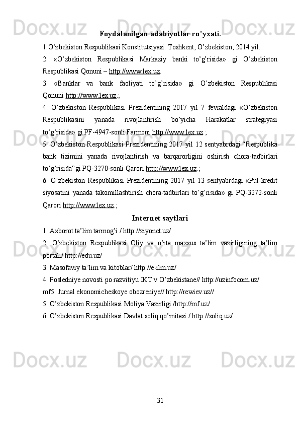 Foydalanilgan adabiyotlar ro’yxati.
1.O’zbekiston Respublikasi Konstitutsiyasi. Toshkent, O’zbekiston, 2014 yil.
2.   «O’zbekiston   Respublikasi   Markaziy   banki   to’g’risida»   gi   O’zbekiston
Respublikasi Qonuni –   http://www.lex.uz .
3.   «Banklar   va   bank   faoliyati   to’g’risida»   gi   O’zbekiston   Respublikasi
Qonuni   http://www.lex.uz .;
4.   O’zbekiston   Respublikasi   Prezidentining   2017   yil   7   fevraldagi   «O’zbekiston
Respublikasini   yanada   rivojlantirish   bo’yicha   Harakatlar   strategiyasi
to’g’risida»   gi   PF-4947-sonli Farmoni   http://www.lex.uz .;
5. O’zbekiston Respublikasi  Prezidentining 2017 yil 12 sentyabrdagi “Respublika
bank   tizimini   yanada   rivojlantirish   va   barqarorligini   oshirish   chora-tadbirlari
to’g’risida”gi PQ-3270-sonli Qarori   http://www.lex.uz .;
6.   O’zbekiston   Respublikasi   Prezidentining   2017   yil   13   sentyabrdagi   «Pul-kredit
siyosatini   yanada   takomillashtirish   chora-tadbirlari   to’g’risida»   gi   PQ-3272-sonli
Qarori  http://www.lex.uz .;
Internet saytlari
1. Axborot ta’lim tarmog’i / http://ziyonet.uz/
2.   O’zbekiston   Respublikasi   Oliy   va   o’rta   maxsus   ta’lim   vazirligining   ta’lim
portali/ http://edu.uz/
3. Masofaviy ta’lim va kitoblar/ http://e-ilm.uz/ 
4. Posledniye novosti po razvitiyu IKT v O’zbekistane// http://uzinfocom.uz/
mf5. Jurnal ekonomicheskoye obozreniye// http://rewiev.uz//
5. O’zbekiston Respublikasi Moliya Vazirligi /http://mf.uz/
6. O’zbekiston Respublikasi Davlat soliq qo’mitasi / http://soliq.uz/
31 