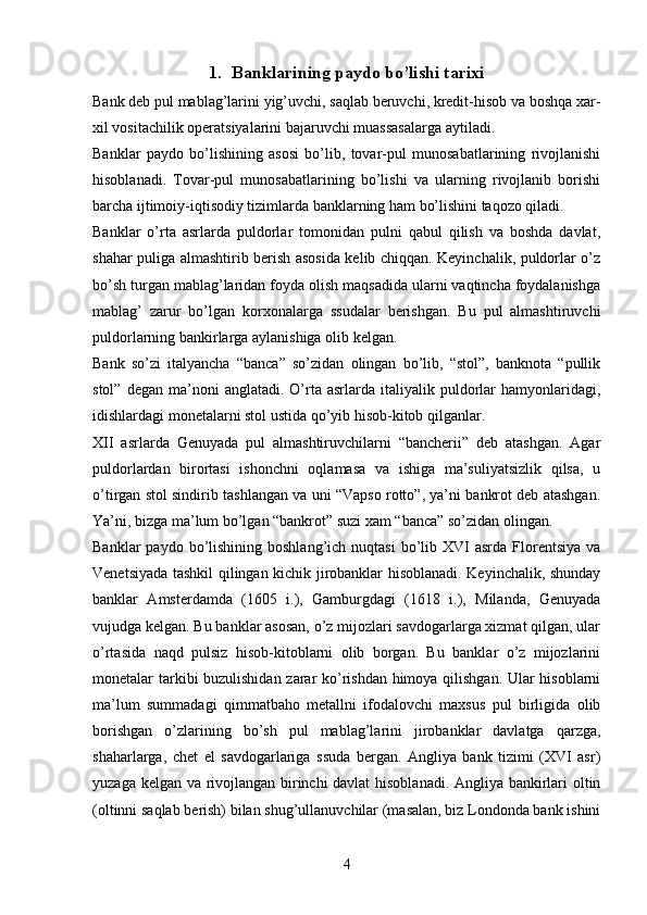 1. Banklarining paydo bo’lishi tarixi
Bank deb pul mablag’larini yig’uvchi, saqlab beruvchi, kredit-hisob va boshqa xar-
xil vositachilik operatsiyalarini bajaruvchi muassasalarga aytiladi.
Banklar   paydo   bo’lishining   asosi   bo’lib,   tovar-pul   munosabatlarining   rivojlanishi
hisoblanadi.   Tovar-pul   munosabatlarining   bo’lishi   va   ularning   rivojlanib   borishi
barcha ijtimoiy-iqtisodiy tizimlarda banklarning ham bo’lishini taqozo qiladi.
Banklar   o’rta   asrlarda   puldorlar   tomonidan   pulni   qabul   qilish   va   boshda   davlat,
shahar puliga almashtirib berish asosida kelib chiqqan. Keyinchalik, puldorlar o’z
bo’sh turgan mablag’laridan foyda olish maqsadida ularni vaqtincha foydalanishga
mablag’   zarur   bo’lgan   korxonalarga   ssudalar   berishgan.   Bu   pul   almashtiruvchi
puldorlarning bankirlarga aylanishiga olib kelgan. 
Bank   so’zi   italyancha   “banca”   so’zidan   olingan   bo’lib,   “stol”,   banknota   “pullik
stol”  degan   ma’noni  anglatadi.  O’rta  asrlarda  italiyalik  puldorlar   hamyonlaridagi,
idishlardagi monetalarni stol ustida qo’yib hisob-kitob qilganlar.
XII   asrlarda   Genuyada   pul   almashtiruvchilarni   “bancherii”   deb   atashgan.   Agar
puldorlardan   birortasi   ishonchni   oqlamasa   va   ishiga   ma’suliyatsizlik   qilsa,   u
o’tirgan stol sindirib tashlangan va uni “Vapso rotto”, ya’ni bankrot deb atashgan.
Ya’ni, bizga ma’lum bo’lgan “bankrot” suzi xam “banca” so’zidan olingan.
Banklar   paydo bo’lishining boshlang’ich  nuqtasi  bo’lib XVI  asrda  Florentsiya  va
Venetsiyada tashkil qilingan kichik jirobanklar hisoblanadi. Keyinchalik, shunday
banklar   Amsterdamda   (1605   i.),   Gamburgdagi   (1618   i.),   Milanda,   Genuyada
vujudga kelgan. Bu banklar asosan, o’z mijozlari savdogarlarga xizmat qilgan, ular
o’rtasida   naqd   pulsiz   hisob-kitoblarni   olib   borgan.   Bu   banklar   o’z   mijozlarini
monetalar tarkibi buzulishidan zarar ko’rishdan himoya qilishgan. Ular hisoblarni
ma’lum   summadagi   qimmatbaho   metallni   ifodalovchi   maxsus   pul   birligida   olib
borishgan   o’zlarining   bo’sh   pul   mablag’larini   jirobanklar   davlatga   qarzga,
shaharlarga,   chet   el   savdogarlariga   ssuda   bergan.   Angliya   bank   tizimi   (XVI   asr)
yuzaga kelgan va rivojlangan birinchi davlat  hisoblanadi. Angliya bankirlari oltin
(oltinni saqlab berish) bilan shug’ullanuvchilar (masalan, biz Londonda bank ishini
4 