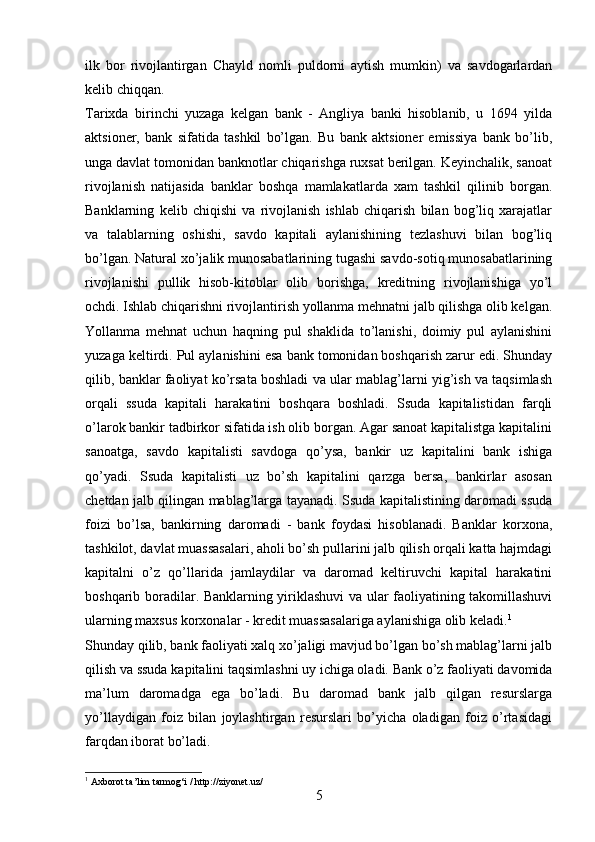 ilk   bor   rivojlantirgan   Chayld   nomli   puldorni   aytish   mumkin)   va   savdogarlardan
kelib chiqqan.
Tarixda   birinchi   yuzaga   kelgan   bank   -   Angliya   banki   hisoblanib,   u   1694   yilda
aktsioner,   bank   sifatida   tashkil   bo’lgan.   Bu   bank   aktsioner   emissiya   bank   bo’lib,
unga davlat tomonidan banknotlar chiqarishga ruxsat berilgan. Keyinchalik, sanoat
rivojlanish   natijasida   banklar   boshqa   mamlakatlarda   xam   tashkil   qilinib   borgan.
Banklarning   kelib   chiqishi   va   rivojlanish   ishlab   chiqarish   bilan   bog’liq   xarajatlar
va   talablarning   oshishi,   savdo   kapitali   aylanishining   tezlashuvi   bilan   bog’liq
bo’lgan. Natural xo’jalik munosabatlarining tugashi savdo-sotiq munosabatlarining
rivojlanishi   pullik   hisob-kitoblar   olib   borishga,   kreditning   rivojlanishiga   yo’l
ochdi. Ishlab chiqarishni rivojlantirish yollanma mehnatni jalb qilishga olib kelgan.
Yollanma   mehnat   uchun   haqning   pul   shaklida   to’lanishi,   doimiy   pul   aylanishini
yuzaga keltirdi. Pul aylanishini esa bank tomonidan boshqarish zarur edi. Shunday
qilib, banklar faoliyat ko’rsata boshladi va ular mablag’larni yig’ish va taqsimlash
orqali   ssuda   kapitali   harakatini   boshqara   boshladi.   Ssuda   kapitalistidan   farqli
o’larok bankir tadbirkor sifatida ish olib borgan. Agar sanoat kapitalistga kapitalini
sanoatga,   savdo   kapitalisti   savdoga   qo’ysa,   bankir   uz   kapitalini   bank   ishiga
qo’yadi.   Ssuda   kapitalisti   uz   bo’sh   kapitalini   qarzga   bersa,   bankirlar   asosan
chetdan jalb qilingan mablag’larga tayanadi. Ssuda kapitalistining daromadi ssuda
foizi   bo’lsa,   bankirning   daromadi   -   bank   foydasi   hisoblanadi.   Banklar   korxona,
tashkilot, davlat muassasalari, aholi bo’sh pullarini jalb qilish orqali katta hajmdagi
kapitalni   o’z   qo’llarida   jamlaydilar   va   daromad   keltiruvchi   kapital   harakatini
boshqarib boradilar. Banklarning yiriklashuvi va ular faoliyatining takomillashuvi
ularning maxsus korxonalar - kredit muassasalariga aylanishiga olib keladi. 1
Shunday qilib, bank faoliyati xalq xo’jaligi mavjud bo’lgan bo’sh mablag’larni jalb
qilish va ssuda kapitalini taqsimlashni uy ichiga oladi. Bank o’z faoliyati davomida
ma’lum   daromadga   ega   bo’ladi.   Bu   daromad   bank   jalb   qilgan   resurslarga
yo’llaydigan   foiz   bilan   joylashtirgan   resurslari   bo’yicha   oladigan   foiz   o’rtasidagi
farqdan iborat bo’ladi.
1
  Axborot ta’lim tarmog‘i / http://ziyonet.uz/
5 