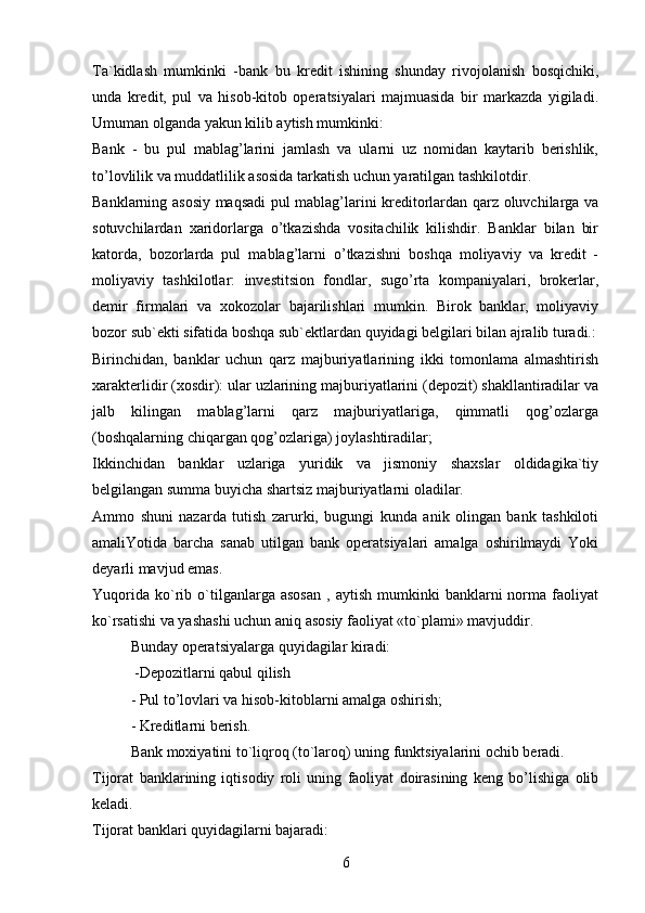 Ta`kidlash   mumkinki   -bank   bu   kredit   ishining   shunday   rivojolanish   bosqichiki,
unda   kredit,   pul   va   hisob-kitob   operatsiyalari   majmuasida   bir   markazda   yigiladi.
Umuman olganda yakun kilib aytish mumkinki:
Bank   -   bu   pul   mablag’larini   jamlash   va   ularni   uz   nomidan   kaytarib   berishlik,
to’lovlilik va muddatlilik asosida tarkatish uchun yaratilgan tashkilotdir.
Banklarning asosiy maqsadi pul mablag’larini kreditorlardan qarz oluvchilarga va
sotuvchilardan   xaridorlarga   o’tkazishda   vositachilik   kilishdir.   Banklar   bilan   bir
katorda,   bozorlarda   pul   mablag’larni   o’tkazishni   boshqa   moliyaviy   va   kredit   -
moliyaviy   tashkilotlar:   investitsion   fondlar,   sugo’rta   kompaniyalari,   brokerlar,
demir   firmalari   va   xokozolar   bajarilishlari   mumkin.   Birok   banklar,   moliyaviy
bozor sub`ekti sifatida boshqa sub`ektlardan quyidagi belgilari bilan ajralib turadi.:
Birinchidan,   banklar   uchun   qarz   majburiyatlarining   ikki   tomonlama   almashtirish
xarakterlidir (xosdir): ular uzlarining majburiyatlarini (depozit) shakllantiradilar va
jalb   kilingan   mablag’larni   qarz   majburiyatlariga,   qimmatli   qog’ozlarga
(boshqalarning chiqargan qog’ozlariga) joylashtiradilar;
Ikkinchidan   banklar   uzlariga   yuridik   va   jismoniy   shaxslar   oldidagika`tiy
belgilangan summa buyicha shartsiz majburiyatlarni oladilar.
Ammo   shuni   nazarda   tutish   zarurki,   bugungi   kunda   anik   olingan   bank   tashkiloti
amaliYotida   barcha   sanab   utilgan   bank   operatsiyalari   amalga   oshirilmaydi   Yoki
deyarli mavjud emas.
Yuqorida   ko`rib   o`tilganlarga  asosan   ,   aytish   mumkinki   banklarni   norma  faoliyat
ko`rsatishi va yashashi uchun aniq asosiy faoliyat «to`plami» mavjuddir. 
Bunday operatsiyalarga quyidagilar kiradi:
 -Depozitlarni qabul qilish
- Pul to’lovlari va hisob-kitoblarni amalga oshirish;
- Kreditlarni berish.
Bank moxiyatini to`liqroq (to`laroq) uning funktsiyalarini ochib beradi.
Tijorat   banklarining   iqtisodiy   roli   uning   faoliyat   doirasining   keng   bo’lishiga   olib
keladi.
Tijorat banklari quyidagilarni bajaradi:
6 