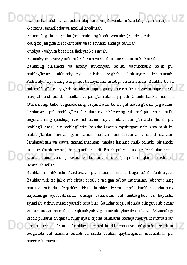 -vaqtincha bo`sh turgan pul mablag’larni yigish va ularni kapitalga aylantirish;
-korxona, tashkilotlar va axolini kreditlash;
-muomalaga kredit pullar (muomalaning kredit vositalari) ni chiqarish;
-xalq xo`jaligida hisob-kitoblar va to’lovlarni amalga oshirish;
-moliya - valyuta bozorida faoliyat ko`rsatish;
-iqtisodiy-moliyaviy axborotlar berish va maslaxat xizmatlarini ko`rsatish.
Bankning   birlamchi   va   asosiy   funktsiyasi   bo`lib,   vaqtinchalik   bo`sh   pul
mablag’larini   akkumlyatsiya   qilish,   yig`ish   funktsiyasi   hisoblanadi.
Akkumlyatsiyasining o`ziga xos tamoyillarni hisobga olish zarurdir.  Banklar bo`sh
pul   mablag’larini   yig`ish   va   ularni   kapitalga   aylantirish   funktsiyasini   bajara   turib
mavjud bo`sh pul daromadlari va jamg`armalarni yig`adi.   Chunki banklar nafaqat
O`zlarining,   balki   begonalarning   vaqtinchalik   bo`sh   pul   mablag’larini   yig`adilar.
Jamlangan   pul   mablag’lari   banklarning   o`zlarining   iste`moliga   emas,   balki
begonalarning   (boshqa)   iste`mol   uchun   foydalaniladi.   Jamg`aruvchi   (bo`sh   pul
mablag’i   egasi)   o`z   mablag’larini   bankka   ishonib   topshirgani   uchun   va   bank   bu
mablag’lardan   foydalangani   uchun   ma`lum   foiz   hisobida   daromad   oladilar.
Jamlanadigan   va   qayta   taqsimlanadigan   mablag’larining   mulk   xuhuhi   birlamchi
kreditor   (bank   mijozi)   da   saqlanib   qoladi.   Bo`sh   pul   mablag’lari   hisobidan   ssuda
kapitali   fondi   vujudga   keladi   va   bu   fond   xalq   xo`jaligi   tarmoqlarini   kreditlash
uchun ishlatiladi
Banklarning   ikkinchi   funktsiyasi-   pul   muomalasini   tartibga   solish   funktsiyasi.
Banklar   turli   xo`jalik  sub`ektlar   orqali   o`tadigan   to’lov   muomalasi   (oboroti)   ning
markazi   sifatida   chiqadilar.   Hisob-kitoblar   tizimi   orqali   banklar   o`zlarining
mijozlariga   ayirboshlashni   amalga   oshirishni,   pul   mablag’lari   va   kapitalni
aylanishi uchun sharoit yaratib beradilar. Banklar orqali alohida olingan sub`ektlar
va   bir   butun   mamalakat   iqtisodiyotidagi   oborot(aylanishi)   o`tadi.   Muomalaga
kredit pullarni chiqarish funktsiyasi tijorat banklarni boshqa moliya institutlaridan
ajratib   turadi.   Tijorat   banklari   depozit-kredit   emissiya   qilganida,   ssudalar
berganida   pul   massasi   oshadi   va   ssuda   bankka   qaytarilganda   muomalada   pul
massasi kamayadi.
7 