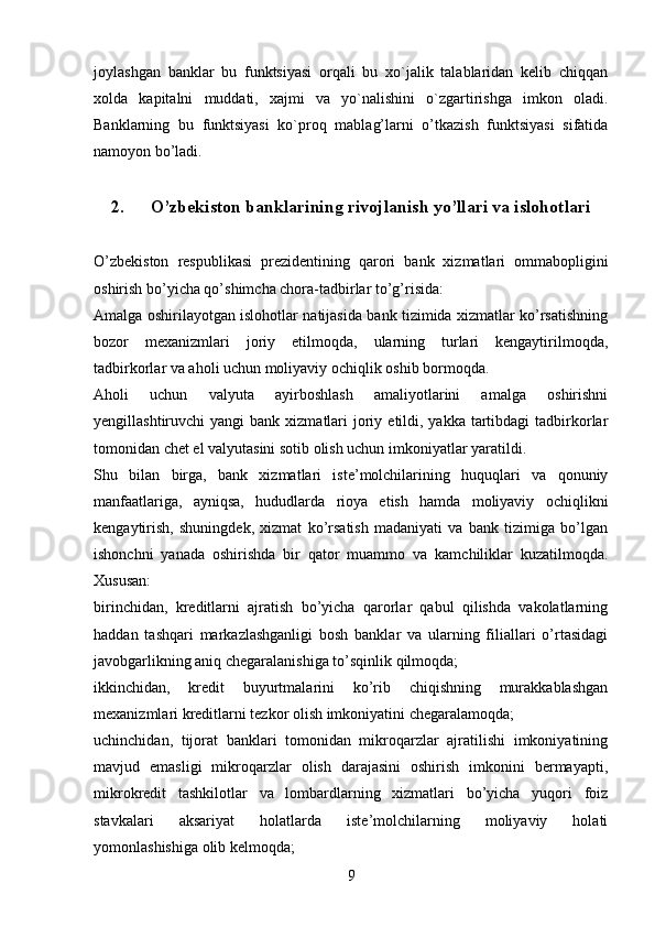 joylashgan   banklar   bu   funktsiyasi   orqali   bu   xo`jalik   talablaridan   kelib   chiqqan
xolda   kapitalni   muddati,   xajmi   va   yo`nalishini   o`zgartirishga   imkon   oladi.
Banklarning   bu   funktsiyasi   ko`proq   mablag’larni   o’tkazish   funktsiyasi   sifatida
namoyon bo’ladi.
2. O’zbekiston banklarining rivojlanish yo’llari va islohotlari
O’zbekiston   respublikasi   prezidentining   qarori   bank   xizmatlari   ommabopligini
oshirish bo’yicha qo’shimcha chora-tadbirlar to’g’risida:
Amalga oshirilayotgan islohotlar natijasida bank tizimida xizmatlar ko’rsatishning
bozor   mexanizmlari   joriy   etilmoqda,   ularning   turlari   kengaytirilmoqda,
tadbirkorlar va aholi uchun moliyaviy ochiqlik oshib bormoqda.
Aholi   uchun   valyuta   ayirboshlash   amaliyotlarini   amalga   oshirishni
yengillashtiruvchi  yangi   bank  xizmatlari   joriy  etildi, yakka  tartibdagi   tadbirkorlar
tomonidan chet el valyutasini sotib olish uchun imkoniyatlar yaratildi.
Shu   bilan   birga,   bank   xizmatlari   iste’molchilarining   huquqlari   va   qonuniy
manfaatlariga,   ayniqsa,   hududlarda   rioya   etish   hamda   moliyaviy   ochiqlikni
kengaytirish,   shuningdek,   xizmat   ko’rsatish   madaniyati   va   bank   tizimiga   bo’lgan
ishonchni   yanada   oshirishda   bir   qator   muammo   va   kamchiliklar   kuzatilmoqda.
Xususan:
birinchidan,   kreditlarni   ajratish   bo’yicha   qarorlar   qabul   qilishda   vakolatlarning
haddan   tashqari   markazlashganligi   bosh   banklar   va   ularning   filiallari   o’rtasidagi
javobgarlikning aniq chegaralanishiga to’sqinlik qilmoqda;
ikkinchidan,   kredit   buyurtmalarini   ko’rib   chiqishning   murakkablashgan
mexanizmlari kreditlarni tezkor olish imkoniyatini chegaralamoqda;
uchinchidan,   tijorat   banklari   tomonidan   mikroqarzlar   ajratilishi   imkoniyatining
mavjud   emasligi   mikroqarzlar   olish   darajasini   oshirish   imkonini   bermayapti,
mikrokredit   tashkilotlar   va   lombardlarning   xizmatlari   bo’yicha   yuqori   foiz
stavkalari   aksariyat   holatlarda   iste’molchilarning   moliyaviy   holati
yomonlashishiga olib kelmoqda;
9 