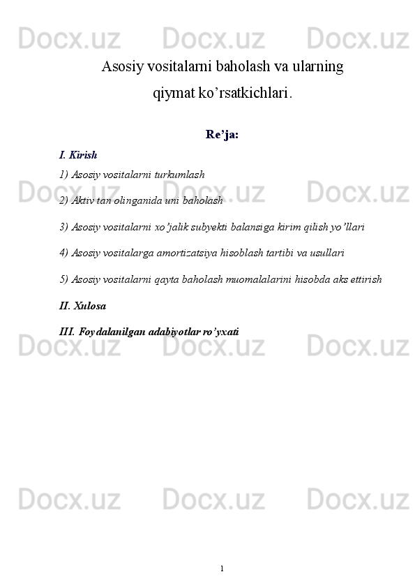 Asosiy vositalarni baholash va ularning 
qiymat ko’rsatkichlari.
Re’ja:
I. Kirish 
1)  А s о siy v о sit а l а rni turkuml а sh 
2)  А ktiv t а n  о ling а nid а  uni b а h о l а sh 
3)  А s о siy v о sit а l а rni  х o’j а lik subyekti b а l а nsig а  kirim qilish yo’ll а ri 
4)  А s о siy v о sit а l а rg а   а m о rtiz а tsiya his о bl а sh t а rtibi v а  usull а ri 
5)  А s о siy v о sit а l а rni q а yt а  b а h о l а sh mu о m а l а l а rini his о bd а   а ks ettirish
II. Xulosa 
III. Foydalanilgan adabiyotlar ro’yxati
1 