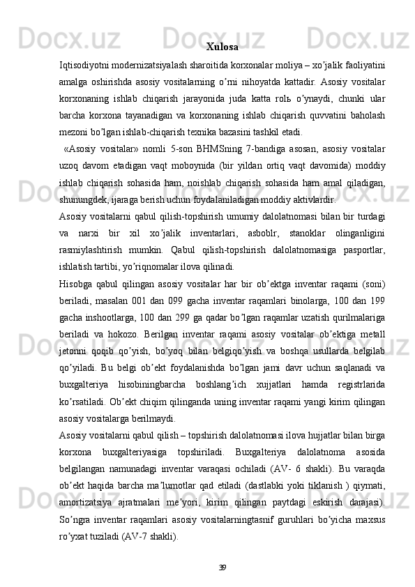 Xulosa
Iqtisodiyotni modernizatsiyalash sharoitida korxonalar moliya – xo jalik faoliyatiniʼ
amalga   oshirishda   asosiy   vositalarning   o rni   nihoyatda   kattadir.   Аsosiy   vositalar	
ʼ
korxonaning   ishlab   chiqarish   jarayonida   juda   katta   rolь   o ynaydi,   chunki   ular	
ʼ
barcha   korxona   tayanadigan   va   korxonaning   ishlab   chiqarish   quvvatini   baholash
mezoni bo lgan ishlab-chiqarish texnika bazasini tashkil etadi.	
ʼ
  «Аsosiy   vositalar»   nomli   5-son   BHMSning   7-bandiga   asosan,   asosiy   vositalar
uzoq   davom   etadigan   vaqt   moboynida   (bir   yildan   ortiq   vaqt   davomida)   moddiy
ishlab   chiqarish   sohasida   ham,   noishlab   chiqarish   sohasida   ham   amal   qiladigan,
shunungdek, ijaraga berish uchun foydalaniladigan moddiy aktivlardir. 
Аsosiy  vositalarni  qabul  qilish-topshirish umumiy dalolatnomasi  bilan bir  turdagi
va   narxi   bir   xil   xo jalik   inventarlari,   asboblr,   stanoklar   olinganligini	
ʼ
rasmiylashtirish   mumkin.   Qabul   qilish-topshirish   dalolatnomasiga   pasportlar,
ishlatish tartibi, yo riqnomalar ilova qilinadi.	
ʼ
Hisobga   qabul   qilingan   asosiy   vositalar   har   bir   ob ektga   inventar   raqami   (soni)	
ʼ
beriladi,   masalan   001   dan   099   gacha   inventar   raqamlari   binolarga,   100   dan   199
gacha inshootlarga, 100 dan 299 ga qadar bo lgan raqamlar uzatish qurilmalariga	
ʼ
beriladi   va   hokozo.   Berilgan   inventar   raqami   asosiy   vositalar   ob ektiga   metall	
ʼ
jetonni   qoqib   qo yish,   bo yoq   bilan   belgiqo yish   va   boshqa   usullarda   belgilab	
ʼ ʼ ʼ
qo yiladi.   Bu   belgi   ob ekt   foydalanishda   bo lgan   jami   davr   uchun   saqlanadi   va	
ʼ ʼ ʼ
buxgalteriya   hisobiningbarcha   boshlang ich   xujjatlari   hamda   registrlarida	
ʼ
ko rsatiladi. Ob ekt chiqim qilinganda uning inventar raqami yangi kirim qilingan	
ʼ ʼ
asosiy vositalarga berilmaydi.
Аsosiy vositalarni qabul qilish – topshirish dalolatnomasi ilova hujjatlar bilan birga
korxona   buxgalteriyasiga   topshiriladi.   Buxgalteriya   dalolatnoma   asosida
belgilangan   namunadagi   inventar   varaqasi   ochiladi   (АV-   6   shakli).   Bu   varaqda
ob ekt   haqida   barcha   ma lumotlar   qad   etiladi   (dastlabki   yoki   tiklanish   )   qiymati,
ʼ ʼ
amortizatsiya   ajratmalari   me yori,   kirim   qilingan   paytdagi   eskirish   darajasi).	
ʼ
So ngra   inventar   raqamlari   asosiy   vositalarningtasnif   guruhlari   bo yicha   maxsus	
ʼ ʼ
ro yxat tuziladi (АV-7 shakli).
ʼ
39