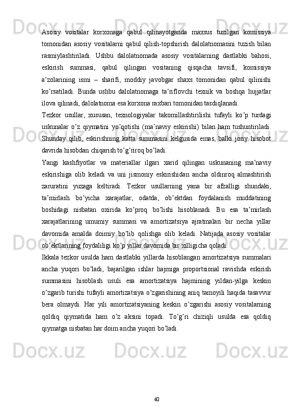 Аsosiy   vositalar   korxonaga   qabul   qilinayotganda   maxsus   tuzilgan   komissiya
tomonidan   asosiy   vositalarni   qabul   qilish-topshirish   dalolatnomasini   tuzish   bilan
rasmiylashtiriladi.   Ushbu   dalolatnomada   asosiy   vositalarning   dastlabki   bahosi,
eskirish   summasi,   qabul   qilingan   vositaning   qisqacha   tavsifi,   komissiya
a zolarining   ismi   –   sharifi,   moddiy   javobgar   shaxs   tomonidan   qabul   qilinishiʼ
ko rsatiladi.   Bunda   ushbu   dalolatnomaga   ta riflovchi   texnik   va   boshqa   hujjatlar
ʼ ʼ
ilova qilinadi, dalolatnoma esa korxona raxbari tomonidan tasdiqlanadi.
Tezkor   usullar,   xususan,   texnologiyalar   takomillashtirilishi   tufayli   ko p   turdagi	
ʼ
uskunalar   o z   qiymatini   yo qotishi   (ma naviy   eskirishi)   bilan   ham   tushuntiriladi.	
ʼ ʼ ʼ
Shunday   qilib,   eskirishning   katta   summasini   kelgusida   emas,   balki   joriy   hisobot
davrida hisobdan chiqarish to g riroq bo ladi.	
ʼ ʼ ʼ
Yangi   kashfiyotlar   va   materiallar   ilgari   xarid   qilingan   uskunaning   ma naviy	
ʼ
eskirishiga   olib   keladi   va   uni   jismoniy   eskirishidan   ancha   oldinroq   almashtirish
zaruratini   yuzaga   keltiradi.   Tezkor   usullarning   yana   bir   afzalligi   shundaki,
ta mirlash   bo yicha   xarajatlar,   odatda,   ob ektdan   foydalanish   muddatining	
ʼ ʼ ʼ
boshidagi   nisbatan   oxirida   ko proq   bo lishi   hisoblanadi.   Bu   esa   ta mirlash	
ʼ ʼ ʼ
xarajatlarining   umumiy   summasi   va   amortizatsiya   ajratmalari   bir   necha   yillar
davomida   amalda   doimiy   bo lib   qolishga   olib   keladi.   Natijada   asosiy   vositalar	
ʼ
ob ektlarining foydaliligi ko p yillar davomida bir xilligicha qoladi.	
ʼ ʼ
Ikkala   tezkor   usulda   ham   dastlabki   yillarda   hisoblangan   amortizatsiya   summalari
ancha   yuqori   bo ladi,   bajarilgan   ishlar   hajmiga   proportsional   ravishda   eskirish	
ʼ
summasini   hisoblash   usuli   esa   amortizatsiya   hajmining   yildan-yilga   keskin
o zgarib turishi tufayli amortizatsiya o zgarishining aniq tamoyili haqida tasavvur	
ʼ ʼ
bera   olmaydi.   Har   yili   amortizatsiyaning   keskin   o zgarishi   asosiy   vositalarning	
ʼ
qoldiq   qiymatida   ham   o z   aksini   topadi.   To g ri   chiziqli   usulda   esa   qoldiq	
ʼ ʼ ʼ
qiymatga nisbatan har doim ancha yuqori bo ladi.	
ʼ
40 