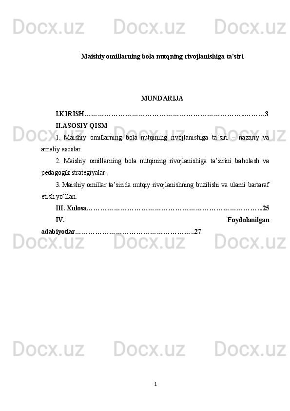 Maishiy omillarning bola nutqning rivojlanishiga ta'siri
MUNDARIJA
I.KIRISH……………………………………………………………..………3
II.ASOSIY QISM
1.   Maishiy   omillarning   bola   nutqining   rivojlanishiga   ta’siri   –   nazariy   va
amaliy asoslar.
2.   Maishiy   omillarning   bola   nutqining   rivojlanishiga   ta’sirini   baholash   va
pedagogik strategiyalar.
3.   Maishiy omillar ta’sirida nutqiy rivojlanishning buzilishi va ularni bartaraf
etish yo‘llari.
III. Xulosa …………………………………………………………………...25
IV.   Foydalanilgan
adabiyotlar ……………………………………………..27
1