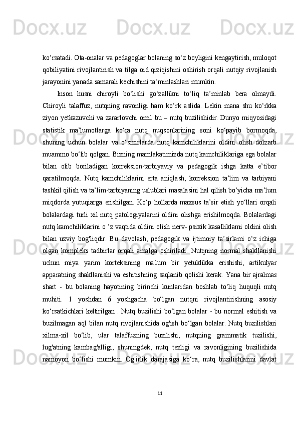 ko‘rsatadi. Ota-onalar va pedagoglar bolaning so‘z boyligini kengaytirish, muloqot
qobiliyatini rivojlantirish va tilga oid qiziqishini  oshirish orqali nutqiy rivojlanish
jarayonini yanada samarali kechishini ta’minlashlari mumkin.
Inson   husni   chiroyli   bo‘lishi   go‘zallikni   to‘liq   ta’minlab   bera   olmaydi.
Chiroyli   talaffuz,   nutqning   ravonligi   ham   ko‘rk   aslida.   Lekin   mana   shu   ko‘rkka
ziyon yetkazuvchi va zararlovchi omil bu – nutq buzilishidir. Dunyo miqyosidagi
statistik   ma’lumotlarga   ko‘ra   nutq   nuqsonlarining   soni   ko‘payib   bormoqda,
shuning   uchun   bolalar   va   o‘smirlarda   nutq   kamchiliklarini   oldini   olish   dolzarb
muammo bo‘lib qolgan. Bizning mamlakatimizda nutq kamchiliklariga ega bolalar
bilan   olib   boriladigan   korreksion-tarbiyaviy   va   pedagogik   ishga   katta   e’tibor
qaratilmoqda.   Nutq   kamchiliklarini   erta   aniqlash,   korreksion   ta’lim   va   tarbiyani
tashkil qilish va ta’lim-tarbiyaning uslublari masalasini hal qilish bo‘yicha ma’lum
miqdorda   yutuqiarga   erishilgan.   Ko‘p   hollarda   maxsus   ta’sir   etish   yo‘llari   orqali
bolalardagi turli xil nutq patologiyalarini oldini olishga erishilmoqda. Bolalardagi
nutq kamchiliklarini o ‘z vaqtida oldini olish nerv- psixik kasalliklami oldini olish
bilan   uzviy   bog'liqdir.   Bu   davolash,   pedagogik   va   ijtimoiy   ta’sirlami   o‘z   ichiga
olgan   kompleks   tadbirlar   orqali   amalga   oshiriladi.   Nutqning   normal   shakllanishi
uchun   miya   yarim   korteksining   ma'lum   bir   yetuklikka   erishishi,   artikulyar
apparatning shakllanishi  va eshitishning saqlanib qolishi kerak. Yana bir ajralmas
shart   -   bu   bolaning   hayotining   birinchi   kunlaridan   boshlab   to‘liq   huquqli   nutq
muhiti.   1   yoshdan   6   yoshgacha   bo‘lgan   nutqni   rivojlantirishning   asosiy
ko‘rsatkichlari  keltirilgan . Nutq buzilishi  bo‘lgan bolalar  -  bu normal eshitish va
buzilmagan   aql   bilan   nutq   rivojlanishida   og'ish   bo‘lgan   bolalar.   Nutq   buzilishlari
xilma-xil   bo‘lib,   ular   talaffuzning   buzilishi,   nutqning   grammatik   tuzilishi,
lug'atning   kambag'alligi,   shuningdek,   nutq   tezligi   va   ravonligining   buzilishida
namoyon   bo‘lishi   mumkin.   Og'irlik   darajasiga   ko‘ra,   nutq   buzilishlarini   davlat
11
