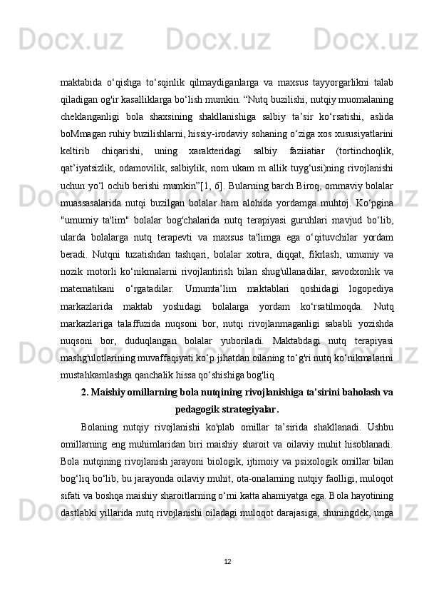 maktabida   o‘qishga   to‘sqinlik   qilmaydiganlarga   va   maxsus   tayyorgarlikni   talab
qiladigan og'ir kasalliklarga bo‘lish mumkin. “Nutq buzilishi, nutqiy muomalaning
cheklanganligi   bola   shaxsining   shakllanishiga   salbiy   ta’sir   ko‘rsatishi,   aslida
boMmagan ruhiy buzilishlarni, hissiy-irodaviy sohaning o‘ziga xos xususiyatlarini
keltirib   chiqarishi,   uning   xarakteridagi   salbiy   faziiatiar   (tortinchoqlik,
qat’iyatsizlik,   odamovilik,   salbiylik,   nom   ukam   m   allik   tuyg‘usi)ning   rivojlanishi
uchun yo‘l ochib berishi mumkin”[1, 6]. Bularning barch Biroq, ommaviy bolalar
muassasalarida   nutqi   buzilgan   bolalar   ham   alohida   yordamga   muhtoj.   Ko‘pgina
"umumiy   ta'lim"   bolalar   bog'chalarida   nutq   terapiyasi   guruhlari   mavjud   bo‘lib,
ularda   bolalarga   nutq   terapevti   va   maxsus   ta'limga   ega   o‘qituvchilar   yordam
beradi.   Nutqni   tuzatishdan   tashqari,   bolalar   xotira,   diqqat,   fikrlash,   umumiy   va
nozik   motorli   ko‘nikmalarni   rivojlantirish   bilan   shug'ullanadilar,   savodxonlik   va
matematikani   o‘rgatadilar.   Umumta’lim   maktablari   qoshidagi   logopediya
markazlarida   maktab   yoshidagi   bolalarga   yordam   ko‘rsatilmoqda.   Nutq
markazlariga   talaffuzida   nuqsoni   bor,   nutqi   rivojlanmaganligi   sababli   yozishda
nuqsoni   bor,   duduqlangan   bolalar   yuboriladi.   Maktabdagi   nutq   terapiyasi
mashg'ulotlarining muvaffaqiyati ko‘p jihatdan oilaning to‘g'ri nutq ko‘nikmalarini
mustahkamlashga qanchalik hissa qo‘shishiga bog'liq
2.   Maishiy omillarning bola nutqining rivojlanishiga ta’sirini baholash va
pedagogik strategiyalar.
Bolaning   nutqiy   rivojlanishi   ko'plab   omillar   ta’sirida   shakllanadi.   Ushbu
omillarning   eng   muhimlaridan   biri   maishiy   sharoit   va   oilaviy   muhit   hisoblanadi.
Bola   nutqining   rivojlanish   jarayoni   biologik,   ijtimoiy   va   psixologik   omillar   bilan
bog‘liq bo‘lib, bu jarayonda oilaviy muhit, ota-onalarning nutqiy faolligi, muloqot
sifati va boshqa maishiy sharoitlarning o‘rni katta ahamiyatga ega. Bola hayotining
dastlabki yillarida nutq rivojlanishi oiladagi muloqot darajasiga, shuningdek, unga
12 