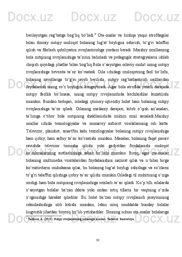 berilayotgan   rag‘batga   bog‘liq   bo‘ladi. 4
  Ota-onalar   va   boshqa   yaqin   atrofdagilar
bilan   doimiy   nutqiy   muloqot   bolaning   lug‘at   boyligini   oshirish,   to‘g‘ri   talaffuz
qilish va fikrlash qobiliyatini rivojlantirishga yordam beradi. Maishiy omillarning
bola nutqining rivojlanishiga ta’sirini baholash va pedagogik strategiyalarni ishlab
chiqish quyidagi jihatlar bilan bog‘liq.Bola o‘sayotgan oilaviy muhit uning nutqiy
rivojlanishiga   bevosita   ta’sir   ko‘rsatadi.   Oila   ichidagi   muloqotning   faol   bo‘lishi,
bolaning   savollariga   to‘g‘ri   javob   berilishi,   nutqiy   rag‘batlantirish   usullaridan
foydalanish  uning so‘z boyligini  kengaytiradi. Agar  bola  atrofida yetarli  darajada
nutqiy   faollik   bo‘lmasa,   uning   nutqiy   rivojlanishida   kechikishlar   kuzatilishi
mumkin.   Bundan   tashqari,   oiladagi   ijtimoiy-iqtisodiy   holat   ham   bolaning   nutqiy
rivojlanishiga   ta’sir   qiladi.   Oilaning   madaniy   darajasi,   kitob   o‘qish   an’analari,
ta’limga   e’tibor   bola   nutqining   shakllanishida   muhim   omil   sanaladi.Maishiy
omillar   ichida   texnologiyalar   va   ommaviy   axborot   vositalarining   roli   katta.
Televizor,   planshet,   smartfon   kabi   texnologiyalar   bolaning   nutqiy   rivojlanishiga
ham ijobiy, ham salbiy ta’sir ko‘rsatishi  mumkin. Masalan,  bolaning faqat  passiv
ravishda   televizor   tomosha   qilishi   yoki   gadjetdan   foydalanishi   muloqot
ko‘nikmalarining   sustlashishiga   sabab   bo‘lishi   mumkin.   Biroq,   agar   ota-onalar
bolaning   multimedia   vositalaridan   foydalanishini   nazorat   qilsa   va   u   bilan   birga
ko‘rsatuvlarni   muhokama   qilsa,   bu   bolaning   lug‘at   boyligi   oshishiga   va   so‘zlarni
to‘g‘ri talaffuz qilishiga ijobiy ta’sir qilishi mumkin.Oiladagi til muhitining o‘ziga
xosligi ham bola nutqining rivojlanishiga sezilarli ta’sir qiladi. Ko‘p tilli oilalarda
o‘sayotgan   bolalar   ba’zan   ikkita   yoki   undan   ortiq   tillarni   bir   vaqtning   o‘zida
o‘rganishga   harakat   qiladilar.   Bu   holat   ba’zan   nutqiy   rivojlanish   jarayonining
sekinlashishiga   olib   kelishi   mumkin,   lekin   uzoq   muddatda   bunday   bolalar
lingvistik jihatdan boyroq bo‘lib yetishadilar. Shuning uchun ota-onalar bolalariga
4
  Tashkent, A. (2022).  Nutqiy rivojlanishning psixologik asoslari . Tashkent: Innovatsiya. 
13 