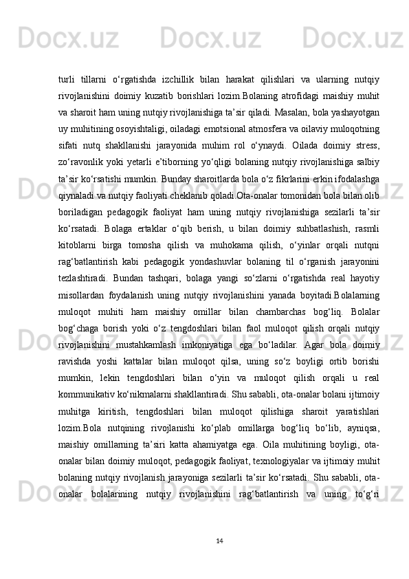 turli   tillarni   o‘rgatishda   izchillik   bilan   harakat   qilishlari   va   ularning   nutqiy
rivojlanishini   doimiy   kuzatib   borishlari   lozim.Bolaning   atrofidagi   maishiy   muhit
va sharoit ham uning nutqiy rivojlanishiga ta’sir qiladi. Masalan, bola yashayotgan
uy muhitining osoyishtaligi, oiladagi emotsional atmosfera va oilaviy muloqotning
sifati   nutq   shakllanishi   jarayonida   muhim   rol   o‘ynaydi.   Oilada   doimiy   stress,
zo‘ravonlik   yoki   yetarli   e’tiborning   yo‘qligi   bolaning   nutqiy   rivojlanishiga   salbiy
ta’sir ko‘rsatishi mumkin. Bunday sharoitlarda bola o‘z fikrlarini erkin ifodalashga
qiynaladi va nutqiy faoliyati cheklanib qoladi.Ota-onalar tomonidan bola bilan olib
boriladigan   pedagogik   faoliyat   ham   uning   nutqiy   rivojlanishiga   sezilarli   ta’sir
ko‘rsatadi.   Bolaga   ertaklar   o‘qib   berish,   u   bilan   doimiy   suhbatlashish,   rasmli
kitoblarni   birga   tomosha   qilish   va   muhokama   qilish,   o‘yinlar   orqali   nutqni
rag‘batlantirish   kabi   pedagogik   yondashuvlar   bolaning   til   o‘rganish   jarayonini
tezlashtiradi.   Bundan   tashqari,   bolaga   yangi   so‘zlarni   o‘rgatishda   real   hayotiy
misollardan   foydalanish   uning   nutqiy   rivojlanishini   yanada   boyitadi.Bolalarning
muloqot   muhiti   ham   maishiy   omillar   bilan   chambarchas   bog‘liq.   Bolalar
bog‘chaga   borish   yoki   o‘z   tengdoshlari   bilan   faol   muloqot   qilish   orqali   nutqiy
rivojlanishini   mustahkamlash   imkoniyatiga   ega   bo‘ladilar.   Agar   bola   doimiy
ravishda   yoshi   kattalar   bilan   muloqot   qilsa,   uning   so‘z   boyligi   ortib   borishi
mumkin,   lekin   tengdoshlari   bilan   o‘yin   va   muloqot   qilish   orqali   u   real
kommunikativ ko‘nikmalarni shakllantiradi. Shu sababli, ota-onalar bolani ijtimoiy
muhitga   kiritish,   tengdoshlari   bilan   muloqot   qilishiga   sharoit   yaratishlari
lozim.Bola   nutqining   rivojlanishi   ko‘plab   omillarga   bog‘liq   bo‘lib,   ayniqsa,
maishiy   omillarning   ta’siri   katta   ahamiyatga   ega.   Oila   muhitining   boyligi,   ota-
onalar bilan doimiy muloqot, pedagogik faoliyat, texnologiyalar va ijtimoiy muhit
bolaning nutqiy  rivojlanish  jarayoniga sezilarli  ta’sir  ko‘rsatadi.  Shu sababli,  ota-
onalar   bolalarining   nutqiy   rivojlanishini   rag‘batlantirish   va   uning   to‘g‘ri
14