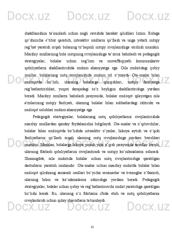 shakllanishini   ta’minlash   uchun   ongli   ravishda   harakat   qilishlari   lozim.   Bolaga
qo‘shimcha   e’tibor   qaratish,   interaktiv   usullarni   qo‘llash   va   unga   yetarli   nutqiy
rag‘bat   yaratish   orqali   bolaning   to‘laqonli   nutqiy   rivojlanishiga   erishish   mumkin.
Maishiy omillarning bola nutqining rivojlanishiga ta’sirini baholash va pedagogik
strategiyalar,   bolalar   uchun   sog‘lom   va   muvaffaqiyatli   kommunikativ
qobiliyatlarni   shakllantirishda   muhim   ahamiyatga   ega.   Oila   muhitidagi   ijobiy
omillar,   bolalarning   nutq   rivojlanishida   muhim   rol   o‘ynaydi.   Ota-onalar   bilan
muloqotda   bo‘lish,   ularning   bolalarga   qiziqishlari,   nutqiy   faoliyatga
rag‘batlantirishlari,   yuqori   darajadagi   so‘z   boyligini   shakllantirishga   yordam
beradi.   Maishiy   omillarni   baholash   jarayonida,   bolalar   muloqot   qilayotgan   oila
a'zolarining   nutqiy   faoliyati,   ularning   bolalar   bilan   suhbatlardagi   ishtiroki   va
muloqot uslublari muhim ahamiyatga ega.
Pedagogik   strategiyalar,   bolalarning   nutq   qobiliyatlarini   rivojlantirishda
maishiy   omillardan   qanday   foydalanishni   belgilaydi.   Ota-onalar   va   o‘qituvchilar,
bolalar   bilan   muloqotda   bo‘lishda   interaktiv   o‘yinlar,   hikoya   aytish   va   o‘qish
faoliyatlarini   qo‘llash   orqali   ularning   nutq   rivojlanishiga   yordam   berishlari
mumkin. Masalan, bolalarga hikoya yozish yoki o‘qish jarayonida savollar berish,
ularning   fikrlash   qobiliyatlarini   rivojlantiradi   va   nutqiy   ko‘nikmalarini   oshiradi.
Shuningdek,   oila   muhitida   bolalar   uchun   nutq   rivojlantirishga   qaratilgan
dasturlarni   yaratish   muhimdir.   Ota-onalar   uchun   maishiy   muhitda   bolalar   bilan
muloqot   qilishning   samarali   usullari   bo‘yicha   seminarlar   va   treninglar   o‘tkazish,
ularning   bilim   va   ko‘nikmalarini   oshirishga   yordam   beradi.   Pedagogik
strategiyalar, bolalar uchun ijobiy va rag‘batlantiruvchi muhit yaratishga qaratilgan
bo‘lishi   kerak.   Bu,   ularning   o‘z   fikrlarini   ifoda   etish   va   nutq   qobiliyatlarini
rivojlantirish uchun qulay sharoitlarni ta'minlaydi.
15