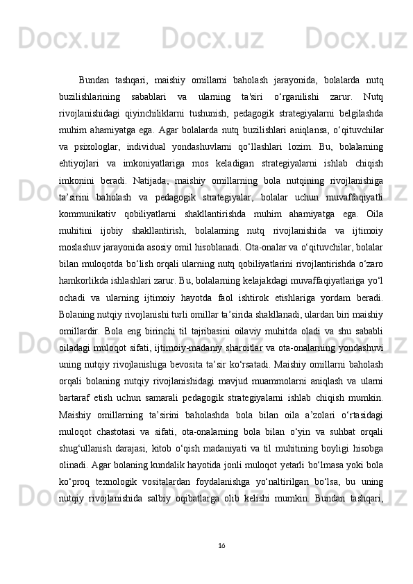 Bundan   tashqari,   maishiy   omillarni   baholash   jarayonida,   bolalarda   nutq
buzilishlarining   sabablari   va   ularning   ta'siri   o‘rganilishi   zarur.   Nutq
rivojlanishidagi   qiyinchiliklarni   tushunish,   pedagogik   strategiyalarni   belgilashda
muhim   ahamiyatga   ega.   Agar   bolalarda   nutq   buzilishlari   aniqlansa,   o‘qituvchilar
va   psixologlar,   individual   yondashuvlarni   qo‘llashlari   lozim.   Bu,   bolalarning
ehtiyojlari   va   imkoniyatlariga   mos   keladigan   strategiyalarni   ishlab   chiqish
imkonini   beradi.   Natijada,   maishiy   omillarning   bola   nutqining   rivojlanishiga
ta’sirini   baholash   va   pedagogik   strategiyalar,   bolalar   uchun   muvaffaqiyatli
kommunikativ   qobiliyatlarni   shakllantirishda   muhim   ahamiyatga   ega.   Oila
muhitini   ijobiy   shakllantirish,   bolalarning   nutq   rivojlanishida   va   ijtimoiy
moslashuv jarayonida asosiy omil hisoblanadi. Ota-onalar va o‘qituvchilar, bolalar
bilan muloqotda bo‘lish orqali ularning nutq qobiliyatlarini rivojlantirishda o‘zaro
hamkorlikda ishlashlari zarur. Bu, bolalarning kelajakdagi muvaffaqiyatlariga yo‘l
ochadi   va   ularning   ijtimoiy   hayotda   faol   ishtirok   etishlariga   yordam   beradi.
Bolaning nutqiy rivojlanishi turli omillar ta’sirida shakllanadi, ulardan biri maishiy
omillardir.   Bola   eng   birinchi   til   tajribasini   oilaviy   muhitda   oladi   va   shu   sababli
oiladagi   muloqot   sifati,  ijtimoiy-madaniy  sharoitlar   va  ota-onalarning  yondashuvi
uning   nutqiy   rivojlanishiga   bevosita   ta’sir   ko‘rsatadi.   Maishiy   omillarni   baholash
orqali   bolaning   nutqiy   rivojlanishidagi   mavjud   muammolarni   aniqlash   va   ularni
bartaraf   etish   uchun   samarali   pedagogik   strategiyalarni   ishlab   chiqish   mumkin.
Maishiy   omillarning   ta’sirini   baholashda   bola   bilan   oila   a’zolari   o‘rtasidagi
muloqot   chastotasi   va   sifati,   ota-onalarning   bola   bilan   o‘yin   va   suhbat   orqali
shug‘ullanish   darajasi,   kitob   o‘qish   madaniyati   va   til   muhitining   boyligi   hisobga
olinadi. Agar bolaning kundalik hayotida jonli muloqot yetarli bo‘lmasa yoki bola
ko‘proq   texnologik   vositalardan   foydalanishga   yo‘naltirilgan   bo‘lsa,   bu   uning
nutqiy   rivojlanishida   salbiy   oqibatlarga   olib   kelishi   mumkin.   Bundan   tashqari,
16 