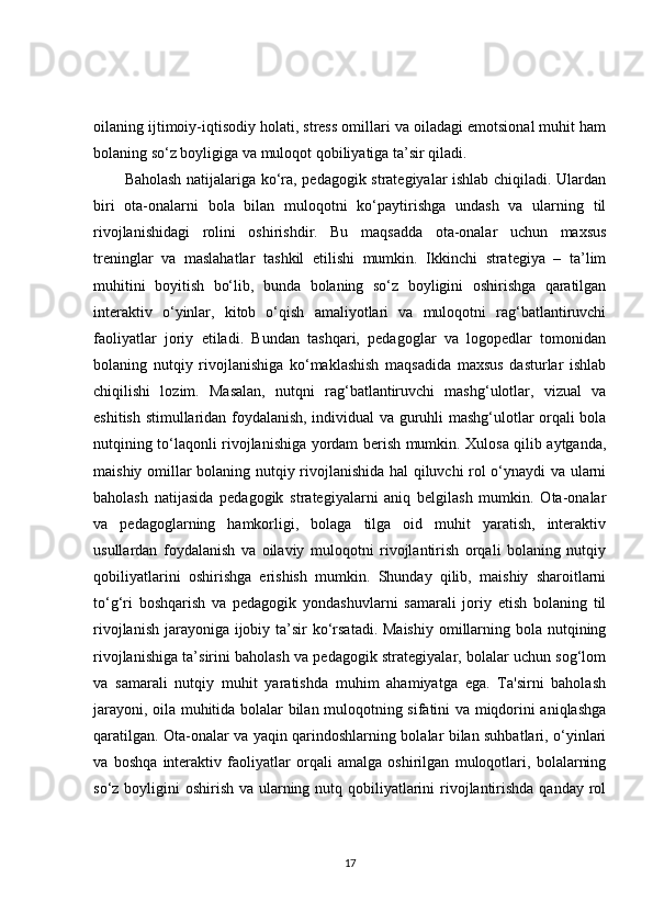 oilaning ijtimoiy-iqtisodiy holati, stress omillari va oiladagi emotsional muhit ham
bolaning so‘z boyligiga va muloqot qobiliyatiga ta’sir qiladi.
Baholash natijalariga ko‘ra, pedagogik strategiyalar ishlab chiqiladi. Ulardan
biri   ota-onalarni   bola   bilan   muloqotni   ko‘paytirishga   undash   va   ularning   til
rivojlanishidagi   rolini   oshirishdir.   Bu   maqsadda   ota-onalar   uchun   maxsus
treninglar   va   maslahatlar   tashkil   etilishi   mumkin.   Ikkinchi   strategiya   –   ta’lim
muhitini   boyitish   bo‘lib,   bunda   bolaning   so‘z   boyligini   oshirishga   qaratilgan
interaktiv   o‘yinlar,   kitob   o‘qish   amaliyotlari   va   muloqotni   rag‘batlantiruvchi
faoliyatlar   joriy   etiladi.   Bundan   tashqari,   pedagoglar   va   logopedlar   tomonidan
bolaning   nutqiy   rivojlanishiga   ko‘maklashish   maqsadida   maxsus   dasturlar   ishlab
chiqilishi   lozim.   Masalan,   nutqni   rag‘batlantiruvchi   mashg‘ulotlar,   vizual   va
eshitish stimullaridan foydalanish, individual va guruhli mashg‘ulotlar orqali bola
nutqining to‘laqonli rivojlanishiga yordam berish mumkin. Xulosa qilib aytganda,
maishiy omillar bolaning nutqiy rivojlanishida hal  qiluvchi rol o‘ynaydi va ularni
baholash   natijasida   pedagogik   strategiyalarni   aniq   belgilash   mumkin.   Ota-onalar
va   pedagoglarning   hamkorligi,   bolaga   tilga   oid   muhit   yaratish,   interaktiv
usullardan   foydalanish   va   oilaviy   muloqotni   rivojlantirish   orqali   bolaning   nutqiy
qobiliyatlarini   oshirishga   erishish   mumkin.   Shunday   qilib,   maishiy   sharoitlarni
to‘g‘ri   boshqarish   va   pedagogik   yondashuvlarni   samarali   joriy   etish   bolaning   til
rivojlanish jarayoniga ijobiy ta’sir ko‘rsatadi. Maishiy  omillarning bola nutqining
rivojlanishiga ta’sirini baholash va pedagogik strategiyalar, bolalar uchun sog‘lom
va   samarali   nutqiy   muhit   yaratishda   muhim   ahamiyatga   ega.   Ta'sirni   baholash
jarayoni, oila muhitida bolalar bilan muloqotning sifatini va miqdorini aniqlashga
qaratilgan. Ota-onalar va yaqin qarindoshlarning bolalar bilan suhbatlari, o‘yinlari
va   boshqa   interaktiv   faoliyatlar   orqali   amalga   oshirilgan   muloqotlari,   bolalarning
so‘z boyligini  oshirish va ularning nutq qobiliyatlarini  rivojlantirishda  qanday rol
17