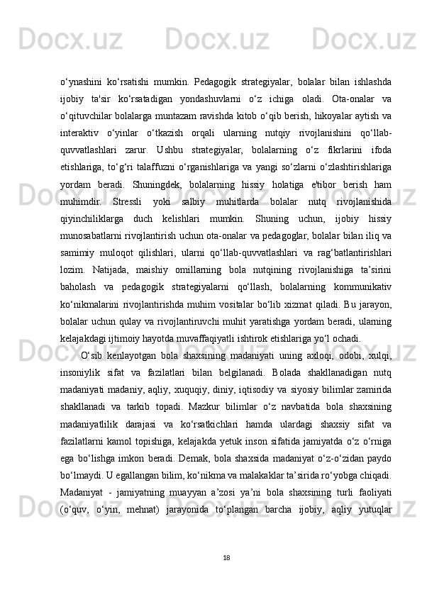 o‘ynashini   ko‘rsatishi   mumkin.   Pedagogik   strategiyalar,   bolalar   bilan   ishlashda
ijobiy   ta'sir   ko‘rsatadigan   yondashuvlarni   o‘z   ichiga   oladi.   Ota-onalar   va
o‘qituvchilar bolalarga muntazam ravishda kitob o‘qib berish, hikoyalar aytish va
interaktiv   o‘yinlar   o‘tkazish   orqali   ularning   nutqiy   rivojlanishini   qo‘llab-
quvvatlashlari   zarur.   Ushbu   strategiyalar,   bolalarning   o‘z   fikrlarini   ifoda
etishlariga,   to‘g‘ri   talaffuzni   o‘rganishlariga   va   yangi   so‘zlarni   o‘zlashtirishlariga
yordam   beradi.   Shuningdek,   bolalarning   hissiy   holatiga   e'tibor   berish   ham
muhimdir.   Stressli   yoki   salbiy   muhitlarda   bolalar   nutq   rivojlanishida
qiyinchiliklarga   duch   kelishlari   mumkin.   Shuning   uchun,   ijobiy   hissiy
munosabatlarni rivojlantirish uchun ota-onalar va pedagoglar, bolalar bilan iliq va
samimiy   muloqot   qilishlari,   ularni   qo‘llab-quvvatlashlari   va   rag‘batlantirishlari
lozim.   Natijada,   maishiy   omillarning   bola   nutqining   rivojlanishiga   ta’sirini
baholash   va   pedagogik   strategiyalarni   qo‘llash,   bolalarning   kommunikativ
ko‘nikmalarini   rivojlantirishda   muhim   vositalar   bo‘lib   xizmat   qiladi.   Bu   jarayon,
bolalar   uchun  qulay  va  rivojlantiruvchi   muhit   yaratishga  yordam   beradi,  ularning
kelajakdagi ijtimoiy hayotda muvaffaqiyatli ishtirok etishlariga yo‘l ochadi.
O‘sib   kenlayotgan   bola   shaxsining   madaniyati   uning   axloqi,   odobi,   xulqi,
insoniylik   sifat   va   fazilatlari   bilan   belgilanadi.   Bolada   shakllanadigan   nutq
madaniyati   madaniy,   aqliy,   xuquqiy,  diniy,  iqtisodiy   va   siyosiy   bilimlar   zamirida
shakllanadi   va   tarkib   topadi.   Mazkur   bilimlar   o‘z   navbatida   bola   shaxsining
madaniyatlilik   darajasi   va   ko‘rsatkichlari   hamda   ulardagi   shaxsiy   sifat   va
fazilatlarni   kamol   topishiga,   kelajakda   yetuk   inson   sifatida   jamiyatda   o‘z   o‘rniga
ega   bo‘lishga   imkon   beradi.   Demak,   bola   shaxsida   madaniyat   o‘z-o‘zidan   paydo
bo‘lmaydi. U egallangan bilim, ko‘nikma va malakaklar ta’sirida ro‘yobga chiqadi.
Madaniyat   -   jamiyatning   muayyan   a’zosi   ya’ni   bola   shaxsining   turli   faoliyati
(o‘quv,   o‘yin,   mehnat)   jarayonida   to‘plangan   barcha   ijobiy,   aqliy   yutuqlar
18