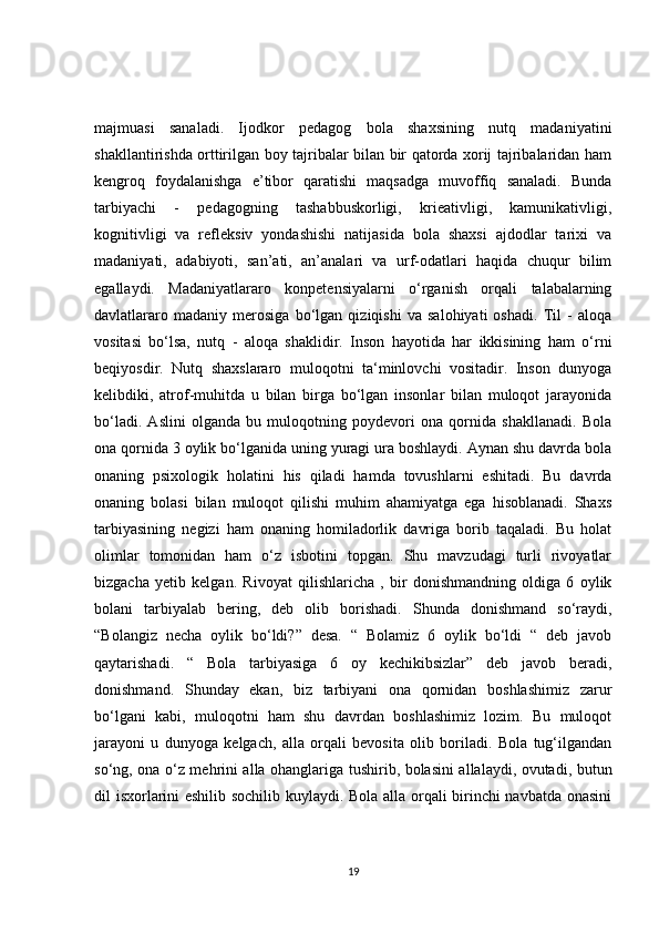 majmuasi   sanaladi.   Ijodkor   pedagog   bola   shaxsining   nutq   madaniyatini
shakllantirishda orttirilgan boy tajribalar bilan bir qatorda xorij tajribalaridan ham
kengroq   foydalanishga   e’tibor   qaratishi   maqsadga   muvoffiq   sanaladi.   Bunda
tarbiyachi   -   pedagogning   tashabbuskorligi,   krieativligi,   kamunikativligi,
kognitivligi   va   refleksiv   yondashishi   natijasida   bola   shaxsi   ajdodlar   tarixi   va
madaniyati,   adabiyoti,   san’ati,   an’analari   va   urf-odatlari   haqida   chuqur   bilim
egallaydi.   Madaniyatlararo   konpetensiyalarni   o‘rganish   orqali   talabalarning
davlatlararo   madaniy   merosiga   bo‘lgan   qiziqishi   va   salohiyati   oshadi.   Til   -   aloqa
vositasi   bo‘lsa,   nutq   -   aloqa   shaklidir.   Inson   hayotida   har   ikkisining   ham   o‘rni
beqiyosdir.   Nutq   shaxslararo   muloqotni   ta‘minlovchi   vositadir.   Inson   dunyoga
kelibdiki,   atrof-muhitda   u   bilan   birga   bo‘lgan   insonlar   bilan   muloqot   jarayonida
bo‘ladi.   Aslini   olganda   bu   muloqotning   poydevori   ona   qornida   shakllanadi.   Bola
ona qornida 3 oylik bo‘lganida uning yuragi ura boshlaydi. Aynan shu davrda bola
onaning   psixologik   holatini   his   qiladi   hamda   tovushlarni   eshitadi.   Bu   davrda
onaning   bolasi   bilan   muloqot   qilishi   muhim   ahamiyatga   ega   hisoblanadi.   Shaxs
tarbiyasining   negizi   ham   onaning   homiladorlik   davriga   borib   taqaladi.   Bu   holat
olimlar   tomonidan   ham   o‘z   isbotini   topgan.   Shu   mavzudagi   turli   rivoyatlar
bizgacha   yetib   kelgan.   Rivoyat   qilishlaricha   ,   bir   donishmandning   oldiga   6   oylik
bolani   tarbiyalab   bering,   deb   olib   borishadi.   Shunda   donishmand   so‘raydi,
“Bolangiz   necha   oylik   bo‘ldi?”   desa.   “   Bolamiz   6   oylik   bo‘ldi   “   deb   javob
qaytarishadi.   “   Bola   tarbiyasiga   6   oy   kechikibsizlar”   deb   javob   beradi,
donishmand.   Shunday   ekan,   biz   tarbiyani   ona   qornidan   boshlashimiz   zarur
bo‘lgani   kabi,   muloqotni   ham   shu   davrdan   boshlashimiz   lozim.   Bu   muloqot
jarayoni   u   dunyoga   kelgach,   alla   orqali   bevosita   olib   boriladi.   Bola   tug‘ilgandan
so‘ng, ona o‘z mehrini alla ohanglariga tushirib, bolasini allalaydi, ovutadi, butun
dil isxorlarini eshilib sochilib kuylaydi. Bola alla orqali birinchi navbatda onasini
19
