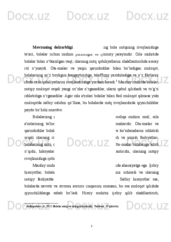 KIRISH
Mavzuning   dolzarbligi :Maishiy   omillarning   bola   nutqining   rivojlanishiga
ta'siri,   bolalar   uchun   muhim   psixologik   va   ijtimoiy   jarayondir.   Oila   muhitida
bolalar bilan o‘tkazilgan vaqt, ularning nutq qobiliyatlarini shakllantirishda asosiy
rol   o‘ynaydi.   Ota-onalar   va   yaqin   qarindoshlar   bilan   bo‘ladigan   muloqot,
bolalarning so‘z boyligini kengaytirishga, talaffuzni yaxshilashga va o‘z fikrlarini
ifoda etish qobiliyatlarini rivojlantirishga yordam beradi. 1
 Maishiy muhitda bolalar,
nutqiy  muloqot   orqali   yangi   so‘zlar   o‘rganadilar,  ularni   qabul   qilishadi   va  to‘g‘ri
ishlatishga o‘rganadilar. Agar oila a'zolari bolalar bilan faol muloqot qilmasa yoki
muloqotda   salbiy   uslubni   qo‘llasa,   bu   bolalarda   nutq   rivojlanishida   qiyinchiliklar
paydo bo‘lishi mumkin.
Bolalarning   nutqiy   rivojlanishiga   ta'sir   etuvchi   boshqa   muhim   omil,   oila
a'zolarining   ta'lim   darajasi   va   kommunikativ   ko‘nikmalaridir.   Ota-onalar   va
qarindoshlar   bolalar   bilan   suhbatlarda   o‘z   bilimlarini   va   ko‘nikmalarini   ishlatish
orqali   ularning   rivojlanishiga   hissa   qo‘shadilar.   O‘qish   va   yozish   faoliyatlari,
bolalarning   nutq   qobiliyatlarini   oshirishda   muhimdir.   Ota-onalar   bolalariga   kitob
o‘qishi,   hikoyalar   aytishi   va   ularni   o‘qishga   rag‘batlantirishi,   ularning   nutqiy
rivojlanishiga ijobiy ta'sir ko‘rsatadi.
Maishiy muhitda bolalarning hissiy holati ham alohida ahamiyatga ega. Ijobiy
hissiyotlar,   bolalarning   o‘z-o‘zlariga   bo‘lgan   ishonchini   oshiradi   va   ularning
nutqiy   faoliyatda   ishtirok   etishlariga   yordam   beradi.   Salbiy   hissiyotlar   esa,
bolalarda   xavotir   va   stressni   keltirib   chiqarishi   mumkin,   bu   esa   muloqot   qilishda
qiyinchiliklarga   sabab   bo‘ladi.   Hissiy   muhitni   ijobiy   qilib   shakllantirish,
1
  Abduqodirov, A. 2021  Bolalar nutqi va uning rivojlanishi . Tashkent: O‘qituvchi. 
2 