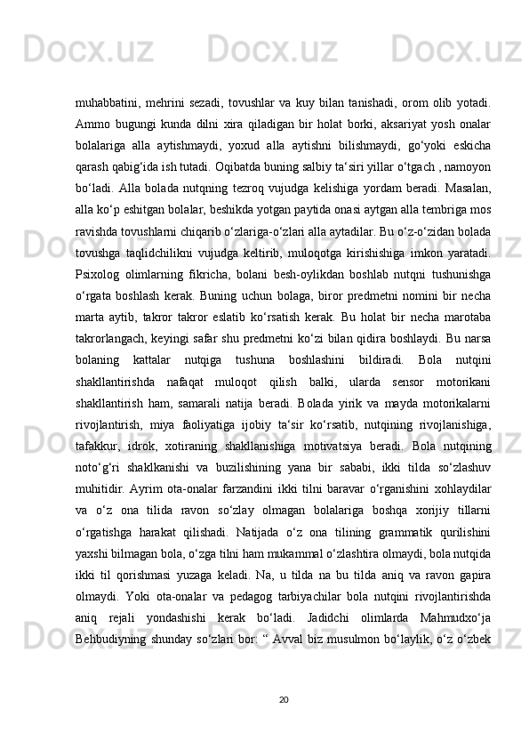 muhabbatini,   mehrini   sezadi,   tovushlar   va   kuy   bilan   tanishadi,   orom   olib   yotadi.
Ammo   bugungi   kunda   dilni   xira   qiladigan   bir   holat   borki,   aksariyat   yosh   onalar
bolalariga   alla   aytishmaydi,   yoxud   alla   aytishni   bilishmaydi,   go‘yoki   eskicha
qarash qabig‘ida ish tutadi. Oqibatda buning salbiy ta‘siri yillar o‘tgach , namoyon
bo‘ladi.   Alla   bolada   nutqning   tezroq   vujudga   kelishiga   yordam   beradi.   Masalan,
alla ko‘p eshitgan bolalar, beshikda yotgan paytida onasi aytgan alla tembriga mos
ravishda tovushlarni chiqarib o‘zlariga-o‘zlari alla aytadilar. Bu o‘z-o‘zidan bolada
tovushga   taqlidchilikni   vujudga   keltirib,   muloqotga   kirishishiga   imkon   yaratadi.
Psixolog   olimlarning   fikricha,   bolani   besh-oylikdan   boshlab   nutqni   tushunishga
o‘rgata   boshlash   kerak.   Buning   uchun   bolaga,   biror   predmetni   nomini   bir   necha
marta   aytib,   takror   takror   eslatib   ko‘rsatish   kerak.   Bu   holat   bir   necha   marotaba
takrorlangach, keyingi safar  shu predmetni ko‘zi bilan qidira boshlaydi. Bu narsa
bolaning   kattalar   nutqiga   tushuna   boshlashini   bildiradi.   Bola   nutqini
shakllantirishda   nafaqat   muloqot   qilish   balki,   ularda   sensor   motorikani
shakllantirish   ham,   samarali   natija   beradi.   Bolada   yirik   va   mayda   motorikalarni
rivojlantirish,   miya   faoliyatiga   ijobiy   ta‘sir   ko‘rsatib,   nutqining   rivojlanishiga,
tafakkur,   idrok,   xotiraning   shakllanishiga   motivatsiya   beradi.   Bola   nutqining
noto‘g‘ri   shaklkanishi   va   buzilishining   yana   bir   sababi,   ikki   tilda   so‘zlashuv
muhitidir.   Ayrim   ota-onalar   farzandini   ikki   tilni   baravar   o‘rganishini   xohlaydilar
va   o‘z   ona   tilida   ravon   so‘zlay   olmagan   bolalariga   boshqa   xorijiy   tillarni
o‘rgatishga   harakat   qilishadi.   Natijada   o‘z   ona   tilining   grammatik   qurilishini
yaxshi bilmagan bola, o‘zga tilni ham mukammal o‘zlashtira olmaydi, bola nutqida
ikki   til   qorishmasi   yuzaga   keladi.   Na,   u   tilda   na   bu   tilda   aniq   va   ravon   gapira
olmaydi.   Yoki   ota-onalar   va   pedagog   tarbiyachilar   bola   nutqini   rivojlantirishda
aniq   rejali   yondashishi   kerak   bo‘ladi.   Jadidchi   olimlarda   Mahmudxo‘ja
Behbudiyning   shunday   so‘zlari   bor:   “   Avval   biz   musulmon   bo‘laylik,   o‘z   o‘zbek
20