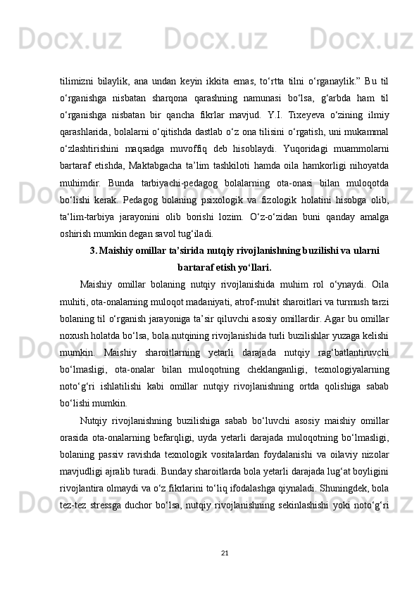 tilimizni   bilaylik,   ana   undan   keyin   ikkita   emas,   to‘rtta   tilni   o‘rganaylik.”   Bu   til
o‘rganishga   nisbatan   sharqona   qarashning   namunasi   bo‘lsa,   g‘arbda   ham   til
o‘rganishga   nisbatan   bir   qancha   fikrlar   mavjud.   Y.I.   Tixeyeva   o‘zining   ilmiy
qarashlarida, bolalarni o‘qitishda dastlab o‘z ona tilisini o‘rgatish, uni mukammal
o‘zlashtirishini   maqsadga   muvoffiq   deb   hisoblaydi.   Yuqoridagi   muammolarni
bartaraf   etishda,   Maktabgacha   ta’lim   tashkiloti   hamda   oila   hamkorligi   nihoyatda
muhimdir.   Bunda   tarbiyachi-pedagog   bolalarning   ota-onasi   bilan   muloqotda
bo‘lishi   kerak.   Pedagog   bolaning   psixologik   va   fizologik   holatini   hisobga   olib,
ta‘lim-tarbiya   jarayonini   olib   borishi   lozim.   O‘z-o‘zidan   buni   qanday   amalga
oshirish mumkin degan savol tug‘iladi.
3.   Maishiy omillar ta’sirida nutqiy rivojlanishning buzilishi va ularni
bartaraf etish yo‘llari.
Maishiy   omillar   bolaning   nutqiy   rivojlanishida   muhim   rol   o‘ynaydi.   Oila
muhiti, ota-onalarning muloqot madaniyati, atrof-muhit sharoitlari va turmush tarzi
bolaning til o‘rganish jarayoniga ta’sir qiluvchi asosiy omillardir. Agar bu omillar
noxush holatda bo‘lsa, bola nutqining rivojlanishida turli buzilishlar yuzaga kelishi
mumkin.   Maishiy   sharoitlarning   yetarli   darajada   nutqiy   rag‘batlantiruvchi
bo‘lmasligi,   ota-onalar   bilan   muloqotning   cheklanganligi,   texnologiyalarning
noto‘g‘ri   ishlatilishi   kabi   omillar   nutqiy   rivojlanishning   ortda   qolishiga   sabab
bo‘lishi mumkin.
Nutqiy   rivojlanishning   buzilishiga   sabab   bo‘luvchi   asosiy   maishiy   omillar
orasida   ota-onalarning   befarqligi,   uyda   yetarli   darajada   muloqotning   bo‘lmasligi,
bolaning   passiv   ravishda   texnologik   vositalardan   foydalanishi   va   oilaviy   nizolar
mavjudligi ajralib turadi. Bunday sharoitlarda bola yetarli darajada lug‘at boyligini
rivojlantira olmaydi va o‘z fikrlarini to‘liq ifodalashga qiynaladi. Shuningdek, bola
tez-tez   stressga   duchor   bo‘lsa,   nutqiy   rivojlanishning   sekinlashishi   yoki   noto‘g‘ri
21 