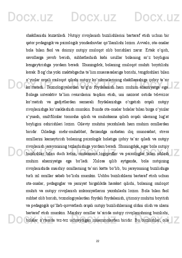 shakllanishi   kuzatiladi.   Nutqiy   rivojlanish   buzilishlarini   bartaraf   etish   uchun   bir
qator pedagogik va psixologik yondashuvlar qo‘llanilishi lozim. Avvalo, ota-onalar
bola   bilan   faol   va   doimiy   nutqiy   muloqot   olib   borishlari   zarur.   Ertak   o‘qish,
savollarga   javob   berish,   suhbatlashish   kabi   usullar   bolaning   so‘z   boyligini
kengaytirishga   yordam   beradi.   Shuningdek,   bolaning   muloqot   muhiti   boyitilishi
kerak. Bog‘cha yoki maktabgacha ta’lim muassasalariga borishi, tengdoshlari bilan
o‘yinlar orqali muloqot qilishi nutqiy ko‘nikmalarining shakllanishiga ijobiy ta’sir
ko‘rsatadi.   Texnologiyalardan   to‘g‘ri   foydalanish   ham   muhim   ahamiyatga   ega.
Bolaga   interaktiv   ta’lim   resurslarini   taqdim   etish,   uni   nazorat   ostida   televizor
ko‘rsatish   va   gadjetlardan   samarali   foydalanishga   o‘rgatish   orqali   nutqiy
rivojlanishga ko‘maklashish mumkin. Bunda ota-onalar bolalar bilan birga o‘yinlar
o‘ynash,   multfilmlar   tomosha   qilish   va   muhokama   qilish   orqali   ularning   lug‘at
boyligini   oshirishlari   lozim.   Oilaviy   muhitni   yaxshilash   ham   muhim   omillardan
biridir.   Oiladagi   mehr-muhabbat,   farzandga   nisbatan   iliq   munosabat,   stress
omillarini   kamaytirish   bolaning   psixologik   holatiga   ijobiy   ta’sir   qiladi   va   nutqiy
rivojlanish jarayonining tezlashishiga yordam beradi. Shuningdek, agar bola nutqiy
buzilishlar   bilan   duch   kelsa,   mutaxassis   logopedlar   va   psixologlar   bilan   ishlash
muhim   ahamiyatga   ega   bo‘ladi.   Xulosa   qilib   aytganda,   bola   nutqining
rivojlanishida   maishiy   omillarning   ta’siri   katta   bo‘lib,   bu   jarayonning   buzilishiga
turli   xil   omillar   sabab   bo‘lishi   mumkin.   Ushbu   buzilishlarni   bartaraf   etish   uchun
ota-onalar,   pedagoglar   va   jamiyat   birgalikda   harakat   qilishi,   bolaning   muloqot
muhiti   va   nutqiy   rivojlanish   imkoniyatlarini   yaxshilashi   lozim.   Bola   bilan   faol
suhbat olib borish, texnologiyalardan foydali foydalanish, ijtimoiy muhitni boyitish
va pedagogik qo‘llab-quvvatlash orqali nutqiy buzilishlarning oldini olish va ularni
bartaraf   etish   mumkin.   Maishiy   omillar   ta’sirida   nutqiy   rivojlanishning   buzilishi,
bolalar   o‘rtasida   tez-tez   uchraydigan   muammolardan   biridir.   Bu   buzilishlar,   oila
22 