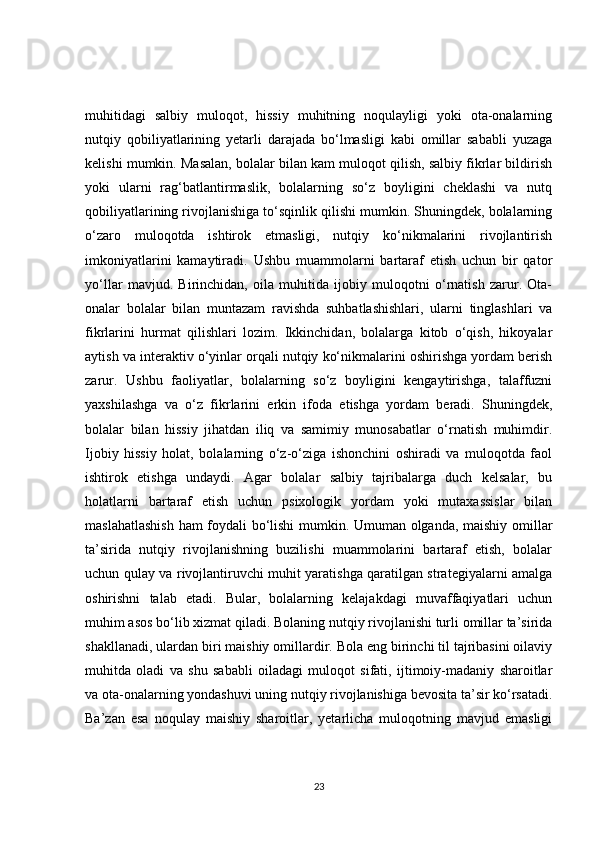 muhitidagi   salbiy   muloqot,   hissiy   muhitning   noqulayligi   yoki   ota-onalarning
nutqiy   qobiliyatlarining   yetarli   darajada   bo‘lmasligi   kabi   omillar   sababli   yuzaga
kelishi mumkin. Masalan, bolalar bilan kam muloqot qilish, salbiy fikrlar bildirish
yoki   ularni   rag‘batlantirmaslik,   bolalarning   so‘z   boyligini   cheklashi   va   nutq
qobiliyatlarining rivojlanishiga to‘sqinlik qilishi mumkin. Shuningdek, bolalarning
o‘zaro   muloqotda   ishtirok   etmasligi,   nutqiy   ko‘nikmalarini   rivojlantirish
imkoniyatlarini   kamaytiradi.   Ushbu   muammolarni   bartaraf   etish   uchun   bir   qator
yo‘llar   mavjud.   Birinchidan,   oila   muhitida   ijobiy   muloqotni   o‘rnatish   zarur.   Ota-
onalar   bolalar   bilan   muntazam   ravishda   suhbatlashishlari,   ularni   tinglashlari   va
fikrlarini   hurmat   qilishlari   lozim.   Ikkinchidan,   bolalarga   kitob   o‘qish,   hikoyalar
aytish va interaktiv o‘yinlar orqali nutqiy ko‘nikmalarini oshirishga yordam berish
zarur.   Ushbu   faoliyatlar,   bolalarning   so‘z   boyligini   kengaytirishga,   talaffuzni
yaxshilashga   va   o‘z   fikrlarini   erkin   ifoda   etishga   yordam   beradi.   Shuningdek,
bolalar   bilan   hissiy   jihatdan   iliq   va   samimiy   munosabatlar   o‘rnatish   muhimdir.
Ijobiy   hissiy   holat,   bolalarning   o‘z-o‘ziga   ishonchini   oshiradi   va   muloqotda   faol
ishtirok   etishga   undaydi.   Agar   bolalar   salbiy   tajribalarga   duch   kelsalar,   bu
holatlarni   bartaraf   etish   uchun   psixologik   yordam   yoki   mutaxassislar   bilan
maslahatlashish  ham foydali bo‘lishi mumkin. Umuman olganda, maishiy omillar
ta’sirida   nutqiy   rivojlanishning   buzilishi   muammolarini   bartaraf   etish,   bolalar
uchun qulay va rivojlantiruvchi muhit yaratishga qaratilgan strategiyalarni amalga
oshirishni   talab   etadi.   Bular,   bolalarning   kelajakdagi   muvaffaqiyatlari   uchun
muhim asos bo‘lib xizmat qiladi. Bolaning nutqiy rivojlanishi turli omillar ta’sirida
shakllanadi, ulardan biri maishiy omillardir. Bola eng birinchi til tajribasini oilaviy
muhitda   oladi   va   shu   sababli   oiladagi   muloqot   sifati,   ijtimoiy-madaniy   sharoitlar
va ota-onalarning yondashuvi uning nutqiy rivojlanishiga bevosita ta’sir ko‘rsatadi.
Ba’zan   esa   noqulay   maishiy   sharoitlar,   yetarlicha   muloqotning   mavjud   emasligi
23 
