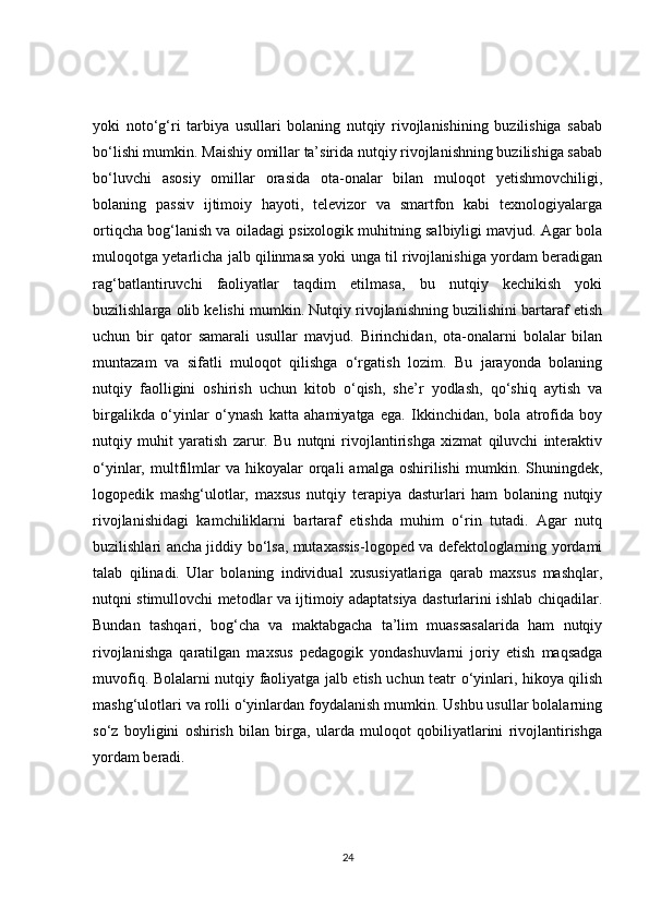 yoki   noto‘g‘ri   tarbiya   usullari   bolaning   nutqiy   rivojlanishining   buzilishiga   sabab
bo‘lishi mumkin. Maishiy omillar ta’sirida nutqiy rivojlanishning buzilishiga sabab
bo‘luvchi   asosiy   omillar   orasida   ota-onalar   bilan   muloqot   yetishmovchiligi,
bolaning   passiv   ijtimoiy   hayoti,   televizor   va   smartfon   kabi   texnologiyalarga
ortiqcha bog‘lanish va oiladagi psixologik muhitning salbiyligi mavjud. Agar bola
muloqotga yetarlicha jalb qilinmasa yoki unga til rivojlanishiga yordam beradigan
rag‘batlantiruvchi   faoliyatlar   taqdim   etilmasa,   bu   nutqiy   kechikish   yoki
buzilishlarga olib kelishi mumkin. Nutqiy rivojlanishning buzilishini bartaraf etish
uchun   bir   qator   samarali   usullar   mavjud.   Birinchidan,   ota-onalarni   bolalar   bilan
muntazam   va   sifatli   muloqot   qilishga   o‘rgatish   lozim.   Bu   jarayonda   bolaning
nutqiy   faolligini   oshirish   uchun   kitob   o‘qish,   she’r   yodlash,   qo‘shiq   aytish   va
birgalikda   o‘yinlar   o‘ynash   katta   ahamiyatga   ega.   Ikkinchidan,   bola   atrofida   boy
nutqiy   muhit   yaratish   zarur.   Bu   nutqni   rivojlantirishga   xizmat   qiluvchi   interaktiv
o‘yinlar,  multfilmlar   va  hikoyalar   orqali   amalga   oshirilishi   mumkin.  Shuningdek,
logopedik   mashg‘ulotlar,   maxsus   nutqiy   terapiya   dasturlari   ham   bolaning   nutqiy
rivojlanishidagi   kamchiliklarni   bartaraf   etishda   muhim   o‘rin   tutadi.   Agar   nutq
buzilishlari ancha jiddiy bo‘lsa, mutaxassis-logoped va defektologlarning yordami
talab   qilinadi.   Ular   bolaning   individual   xususiyatlariga   qarab   maxsus   mashqlar,
nutqni stimullovchi metodlar va ijtimoiy adaptatsiya dasturlarini ishlab chiqadilar.
Bundan   tashqari,   bog‘cha   va   maktabgacha   ta’lim   muassasalarida   ham   nutqiy
rivojlanishga   qaratilgan   maxsus   pedagogik   yondashuvlarni   joriy   etish   maqsadga
muvofiq. Bolalarni nutqiy faoliyatga jalb etish uchun teatr o‘yinlari, hikoya qilish
mashg‘ulotlari va rolli o‘yinlardan foydalanish mumkin. Ushbu usullar bolalarning
so‘z   boyligini   oshirish   bilan   birga,   ularda   muloqot   qobiliyatlarini   rivojlantirishga
yordam beradi.
24 