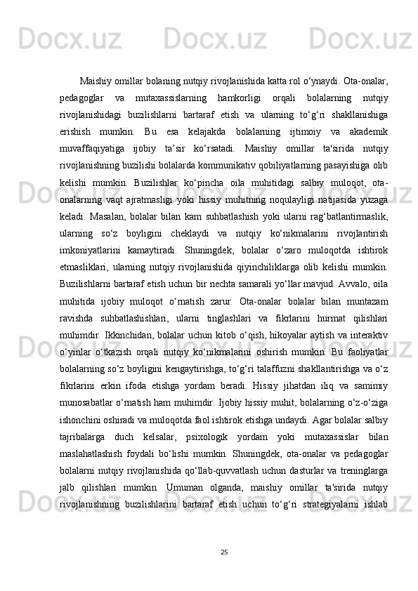 Maishiy omillar bolaning nutqiy rivojlanishida katta rol o‘ynaydi. Ota-onalar,
pedagoglar   va   mutaxassislarning   hamkorligi   orqali   bolalarning   nutqiy
rivojlanishidagi   buzilishlarni   bartaraf   etish   va   ularning   to‘g‘ri   shakllanishiga
erishish   mumkin.   Bu   esa   kelajakda   bolalarning   ijtimoiy   va   akademik
muvaffaqiyatiga   ijobiy   ta’sir   ko‘rsatadi.   Maishiy   omillar   ta'sirida   nutqiy
rivojlanishning buzilishi bolalarda kommunikativ qobiliyatlarning pasayishiga olib
kelishi   mumkin.   Buzilishlar   ko‘pincha   oila   muhitidagi   salbiy   muloqot,   ota-
onalarning   vaqt   ajratmasligi   yoki   hissiy   muhitning   noqulayligi   natijasida   yuzaga
keladi.   Masalan,   bolalar   bilan   kam   suhbatlashish   yoki   ularni   rag‘batlantirmaslik,
ularning   so‘z   boyligini   cheklaydi   va   nutqiy   ko‘nikmalarini   rivojlantirish
imkoniyatlarini   kamaytiradi.   Shuningdek,   bolalar   o‘zaro   muloqotda   ishtirok
etmasliklari,   ularning   nutqiy   rivojlanishida   qiyinchiliklarga   olib   kelishi   mumkin.
Buzilishlarni bartaraf etish uchun bir nechta samarali yo‘llar mavjud. Avvalo, oila
muhitida   ijobiy   muloqot   o‘rnatish   zarur.   Ota-onalar   bolalar   bilan   muntazam
ravishda   suhbatlashishlari,   ularni   tinglashlari   va   fikrlarini   hurmat   qilishlari
muhimdir.  Ikkinchidan,  bolalar   uchun  kitob  o‘qish,   hikoyalar  aytish   va  interaktiv
o‘yinlar   o‘tkazish   orqali   nutqiy   ko‘nikmalarini   oshirish   mumkin.   Bu   faoliyatlar
bolalarning so‘z boyligini kengaytirishga, to‘g‘ri talaffuzni shakllantirishga va o‘z
fikrlarini   erkin   ifoda   etishga   yordam   beradi.   Hissiy   jihatdan   iliq   va   samimiy
munosabatlar o‘rnatish ham muhimdir. Ijobiy hissiy muhit, bolalarning o‘z-o‘ziga
ishonchini oshiradi va muloqotda faol ishtirok etishga undaydi. Agar bolalar salbiy
tajribalarga   duch   kelsalar,   psixologik   yordam   yoki   mutaxassislar   bilan
maslahatlashish   foydali   bo‘lishi   mumkin.   Shuningdek,   ota-onalar   va   pedagoglar
bolalarni   nutqiy   rivojlanishida   qo‘llab-quvvatlash   uchun   dasturlar   va   treninglarga
jalb   qilishlari   mumkin.   Umuman   olganda,   maishiy   omillar   ta'sirida   nutqiy
rivojlanishning   buzilishlarini   bartaraf   etish   uchun   to‘g‘ri   strategiyalarni   ishlab
25 