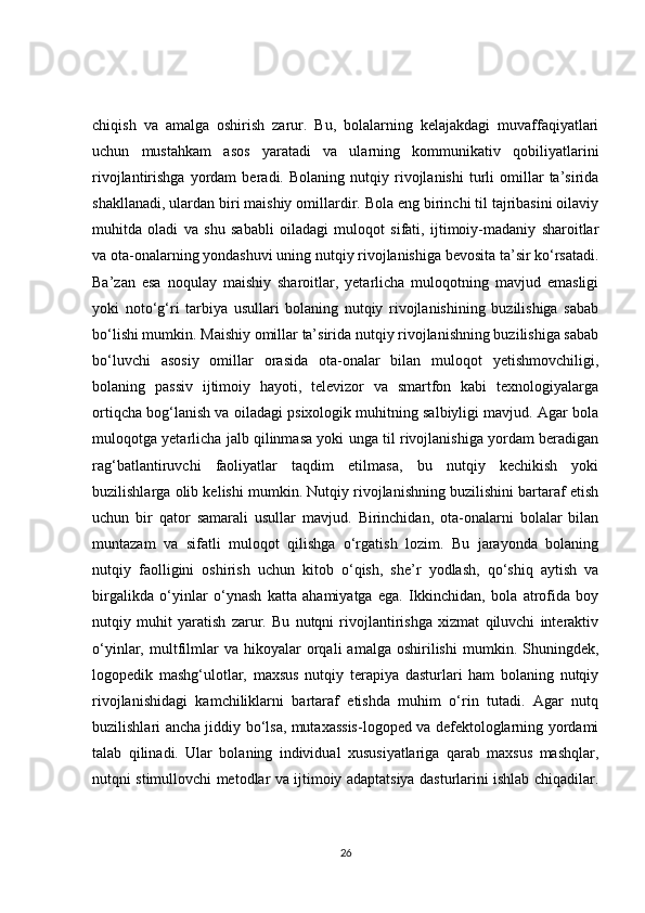chiqish   va   amalga   oshirish   zarur.   Bu,   bolalarning   kelajakdagi   muvaffaqiyatlari
uchun   mustahkam   asos   yaratadi   va   ularning   kommunikativ   qobiliyatlarini
rivojlantirishga   yordam   beradi.  Bolaning   nutqiy   rivojlanishi   turli   omillar   ta’sirida
shakllanadi, ulardan biri maishiy omillardir. Bola eng birinchi til tajribasini oilaviy
muhitda   oladi   va   shu   sababli   oiladagi   muloqot   sifati,   ijtimoiy-madaniy   sharoitlar
va ota-onalarning yondashuvi uning nutqiy rivojlanishiga bevosita ta’sir ko‘rsatadi.
Ba’zan   esa   noqulay   maishiy   sharoitlar,   yetarlicha   muloqotning   mavjud   emasligi
yoki   noto‘g‘ri   tarbiya   usullari   bolaning   nutqiy   rivojlanishining   buzilishiga   sabab
bo‘lishi mumkin. Maishiy omillar ta’sirida nutqiy rivojlanishning buzilishiga sabab
bo‘luvchi   asosiy   omillar   orasida   ota-onalar   bilan   muloqot   yetishmovchiligi,
bolaning   passiv   ijtimoiy   hayoti,   televizor   va   smartfon   kabi   texnologiyalarga
ortiqcha bog‘lanish va oiladagi psixologik muhitning salbiyligi mavjud. Agar bola
muloqotga yetarlicha jalb qilinmasa yoki unga til rivojlanishiga yordam beradigan
rag‘batlantiruvchi   faoliyatlar   taqdim   etilmasa,   bu   nutqiy   kechikish   yoki
buzilishlarga olib kelishi mumkin. Nutqiy rivojlanishning buzilishini bartaraf etish
uchun   bir   qator   samarali   usullar   mavjud.   Birinchidan,   ota-onalarni   bolalar   bilan
muntazam   va   sifatli   muloqot   qilishga   o‘rgatish   lozim.   Bu   jarayonda   bolaning
nutqiy   faolligini   oshirish   uchun   kitob   o‘qish,   she’r   yodlash,   qo‘shiq   aytish   va
birgalikda   o‘yinlar   o‘ynash   katta   ahamiyatga   ega.   Ikkinchidan,   bola   atrofida   boy
nutqiy   muhit   yaratish   zarur.   Bu   nutqni   rivojlantirishga   xizmat   qiluvchi   interaktiv
o‘yinlar,  multfilmlar   va  hikoyalar   orqali   amalga   oshirilishi   mumkin.  Shuningdek,
logopedik   mashg‘ulotlar,   maxsus   nutqiy   terapiya   dasturlari   ham   bolaning   nutqiy
rivojlanishidagi   kamchiliklarni   bartaraf   etishda   muhim   o‘rin   tutadi.   Agar   nutq
buzilishlari ancha jiddiy bo‘lsa, mutaxassis-logoped va defektologlarning yordami
talab   qilinadi.   Ular   bolaning   individual   xususiyatlariga   qarab   maxsus   mashqlar,
nutqni stimullovchi metodlar va ijtimoiy adaptatsiya dasturlarini ishlab chiqadilar.
26