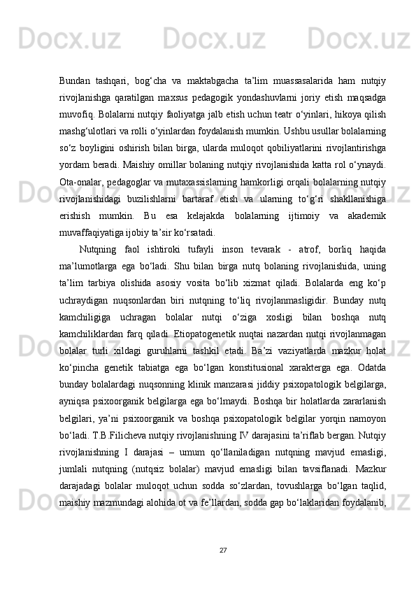Bundan   tashqari,   bog‘cha   va   maktabgacha   ta’lim   muassasalarida   ham   nutqiy
rivojlanishga   qaratilgan   maxsus   pedagogik   yondashuvlarni   joriy   etish   maqsadga
muvofiq. Bolalarni nutqiy faoliyatga jalb etish uchun teatr o‘yinlari, hikoya qilish
mashg‘ulotlari va rolli o‘yinlardan foydalanish mumkin. Ushbu usullar bolalarning
so‘z   boyligini   oshirish   bilan   birga,   ularda   muloqot   qobiliyatlarini   rivojlantirishga
yordam beradi. Maishiy omillar bolaning nutqiy rivojlanishida katta rol o‘ynaydi.
Ota-onalar, pedagoglar va mutaxassislarning  hamkorligi  orqali  bolalarning nutqiy
rivojlanishidagi   buzilishlarni   bartaraf   etish   va   ularning   to‘g‘ri   shakllanishiga
erishish   mumkin.   Bu   esa   kelajakda   bolalarning   ijtimoiy   va   akademik
muvaffaqiyatiga ijobiy ta’sir ko‘rsatadi.
Nutqning   faol   ishtiroki   tufayli   inson   tevarak   -   atrof,   borliq   haqida
ma’lumotlarga   ega   bo‘ladi.   Shu   bilan   birga   nutq   bolaning   rivojlanishida,   uning
ta’lim   tarbiya   olishida   asosiy   vosita   bo‘lib   xizmat   qiladi.   Bolalarda   eng   ko‘p
uchraydigan   nuqsonlardan   biri   nutqning   to‘liq   rivojlanmasligidir.   Bunday   nutq
kamchiligiga   uchragan   bolalar   nutqi   o‘ziga   xosligi   bilan   boshqa   nutq
kamchiliklardan   farq  qiladi.  Etiopatogenetik  nuqtai  nazardan   nutqi   rivojlanmagan
bolalar   turli   xildagi   guruhlarni   tashkil   etadi.   Ba’zi   vaziyatlarda   mazkur   holat
ko‘pincha   genetik   tabiatga   ega   bo‘lgan   konstitusional   xarakterga   ega.   Odatda
bunday bolalardagi nuqsonning klinik manzarasi  jiddiy psixopatologik belgilarga,
ayniqsa   psixoorganik   belgilarga   ega   bo‘lmaydi.   Boshqa   bir   holatlarda   zararlanish
belgilari,   ya’ni   psixoorganik   va   boshqa   psixopatologik   belgilar   yorqin   namoyon
bo‘ladi. T.B.Filicheva nutqiy rivojlanishning IV darajasini ta’riflab bergan. Nutqiy
rivojlanishning   I   darajasi   –   umum   qo‘llaniladigan   nutqning   mavjud   emasligi,
jumlali   nutqning   (nutqsiz   bolalar)   mavjud   emasligi   bilan   tavsiflanadi.   Mazkur
darajadagi   bolalar   muloqot   uchun   sodda   so‘zlardan,   tovushlarga   bo‘lgan   taqlid,
maishiy mazmundagi alohida ot va fe’llardan, sodda gap bo‘laklaridan foydalanib,
27