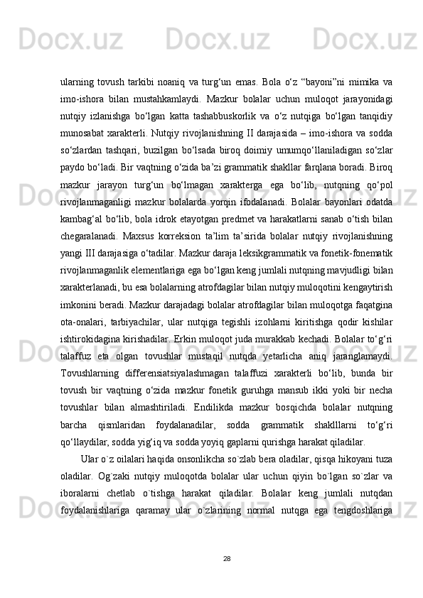 ularning   tovush   tarkibi   noaniq   va   turg‘un   emas.   Bola   o‘z   “bayoni”ni   mimika   va
imo-ishora   bilan   mustahkamlaydi.   Mazkur   bolalar   uchun   muloqot   jarayonidagi
nutqiy   izlanishga   bo‘lgan   katta   tashabbuskorlik   va   o‘z   nutqiga   bo‘lgan   tanqidiy
munosabat   xarakterli.   Nutqiy   rivojlanishning   II   darajasida   –   imo-ishora   va   sodda
so‘zlardan   tashqari,   buzilgan   bo‘lsada   biroq   doimiy   umumqo‘llaniladigan   so‘zlar
paydo bo‘ladi. Bir vaqtning o‘zida ba’zi grammatik shakllar farqlana boradi. Biroq
mazkur   jarayon   turg‘un   bo‘lmagan   xarakterga   ega   bo‘lib,   nutqning   qo‘pol
rivojlanmaganligi   mazkur   bolalarda   yorqin   ifodalanadi.   Bolalar   bayonlari   odatda
kambag‘al bo‘lib, bola idrok etayotgan predmet va harakatlarni sanab o‘tish bilan
chegaralanadi.   Maxsus   korreksion   ta’lim   ta’sirida   bolalar   nutqiy   rivojlanishning
yangi III darajasiga o‘tadilar. Mazkur daraja leksikgrammatik va fonetik-fonematik
rivojlanmaganlik elementlariga ega bo‘lgan keng jumlali nutqning mavjudligi bilan
xarakterlanadi, bu esa bolalarning atrofdagilar bilan nutqiy muloqotini kengaytirish
imkonini beradi. Mazkur darajadagi bolalar atrofdagilar bilan muloqotga faqatgina
ota-onalari,   tarbiyachilar,   ular   nutqiga   tegishli   izohlarni   kiritishga   qodir   kishilar
ishtirokidagina kirishadilar. Erkin muloqot juda murakkab kechadi. Bolalar to‘g‘ri
talaffuz   eta   olgan   tovushlar   mustaqil   nutqda   yetarlicha   aniq   jaranglamaydi.
Tovushlarning   differensiatsiyalashmagan   talaffuzi   xarakterli   bo‘lib,   bunda   bir
tovush   bir   vaqtning   o‘zida   mazkur   fonetik   guruhga   mansub   ikki   yoki   bir   necha
tovushlar   bilan   almashtiriladi.   Endilikda   mazkur   bosqichda   bolalar   nutqning
barcha   qismlaridan   foydalanadilar,   sodda   grammatik   shaklllarni   to‘g‘ri
qo‘llaydilar, sodda yig‘iq va sodda yoyiq gaplarni qurishga harakat qiladilar.
Ular o`z oilalari haqida onsonlikcha so`zlab bera oladilar, qisqa hikoyani tuza
oladilar.   Og`zaki   nutqiy   muloqotda   bolalar   ular   uchun   qiyin   bo`lgan   so`zlar   va
iboralarni   chetlab   o`tishga   harakat   qiladilar.   Bolalar   keng   jumlali   nutqdan
foydalanishlariga   qaramay   ular   o`zlarining   normal   nutqga   ega   tengdoshlariga
28 