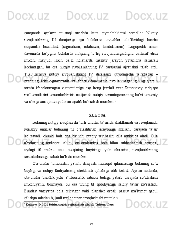 qaraganda   gaplarni   mustaqi   tuzishda   katta   qiyinchiliklarni   sezadilar.   Nutqiy
rivojlanishning   III   darajasiga   ega   bolalarda   tovushlar   talaffuzidagi   barcha
nuqsonlar   kuzatiladi   (sigmatizm,   rotatsizm,   lambdatsizm).   Logopedik   ishlar
davomida   ko`pgina   bolalarda   nutqning   to`liq   rivojlanmaganligini   bartaraf   etish
imkoni   mavjud,   lekin   ba’zi   holatlarda   mazkur   jarayon   yetarlicha   samarali
kechmagan,   bu   esa   nutqiy   rivojlanishning   IV   darajasini   ajratishni   talab   etdi.
T.B.Filicheva   nutqiy   rivojlanishning   IV   darajasini   quyidagicha   ta’riflagan   –
nutqning   leksik-grammatik   va   fonetik-fonematik   rivojlanmaganligining   yorqin
tarzda   ifodalanmagan   elementlariga   ega   keng   jumlali   nutq.Zamonaviy   tadqiqot
ma’lumotlarini   umumlashtirish   natijasida   nutqiy   dezontogenezning   ba’zi   umumiy
va o`ziga xos qonuniyatlarini ajratib ko`rsatish mumkin.  5
XULOSA
Bolaning nutqiy rivojlanishi  turli omillar ta’sirida shakllanadi  va rivojlanadi.
Maishiy   omillar   bolaning   til   o‘zlashtirish   jarayoniga   sezilarli   darajada   ta’sir
ko‘rsatadi,   chunki   bola   eng   birinchi   nutqiy   tajribasini   oila   muhitida   oladi.   Oila
a’zolarining   muloqot   uslubi,   ota-onalarning   bola   bilan   suhbatlashish   darajasi,
uydagi   til   muhiti   bola   nutqining   boyishiga   yoki   aksincha,   rivojlanishining
sekinlashishiga sabab bo‘lishi mumkin.
Ota-onalar   tomonidan   yetarli   darajada   muloqot   qilinmasligi   bolaning   so‘z
boyligi   va   nutqiy   faoliyatining   cheklanib   qolishiga   olib   keladi.   Ayrim   hollarda,
ota-onalar   bandlik   yoki   e’tiborsizlik   sababli   bolaga   yetarli   darajada   so‘zlashish
imkoniyatini   bermaydi,   bu   esa   uning   til   qobiliyatiga   salbiy   ta’sir   ko‘rsatadi.
Bunday   vaziyatda   bola   televizor   yoki   planshet   orqali   passiv   ma’lumot   qabul
qilishga odatlanib, jonli muloqotdan uzoqlashishi mumkin.
5
  Karimova, D. 2021  Bolalar nutqini rivojlantirishda oila roli . Tashkent: Sharq. 
29