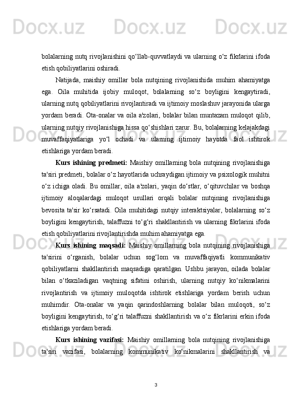 bolalarning nutq rivojlanishini qo‘llab-quvvatlaydi va ularning o‘z fikrlarini ifoda
etish qobiliyatlarini oshiradi.
Natijada,   maishiy   omillar   bola   nutqining   rivojlanishida   muhim   ahamiyatga
ega.   Oila   muhitida   ijobiy   muloqot,   bolalarning   so‘z   boyligini   kengaytiradi,
ularning nutq qobiliyatlarini rivojlantiradi va ijtimoiy moslashuv jarayonida ularga
yordam beradi. Ota-onalar va oila a'zolari, bolalar bilan muntazam muloqot qilib,
ularning nutqiy rivojlanishiga hissa qo‘shishlari zarur. Bu, bolalarning kelajakdagi
muvaffaqiyatlariga   yo‘l   ochadi   va   ularning   ijtimoiy   hayotda   faol   ishtirok
etishlariga yordam beradi.
Kurs   ishining   predmeti:   Maishiy   omillarning   bola   nutqining   rivojlanishiga
ta'siri predmeti, bolalar o‘z hayotlarida uchraydigan ijtimoiy va psixologik muhitni
o‘z   ichiga   oladi.   Bu   omillar,   oila   a'zolari,   yaqin   do‘stlar,   o‘qituvchilar   va   boshqa
ijtimoiy   aloqalardagi   muloqot   usullari   orqali   bolalar   nutqining   rivojlanishiga
bevosita   ta'sir   ko‘rsatadi.   Oila   muhitidagi   nutqiy   interaktsiyalar,   bolalarning   so‘z
boyligini   kengaytirish,   talaffuzni   to‘g‘ri   shakllantirish   va   ularning   fikrlarini   ifoda
etish qobiliyatlarini rivojlantirishda muhim ahamiyatga ega.
Kurs   ishining   maqsadi:   Maishiy   omillarning   bola   nutqining   rivojlanishiga
ta'sirini   o‘rganish,   bolalar   uchun   sog‘lom   va   muvaffaqiyatli   kommunikativ
qobiliyatlarni   shakllantirish   maqsadiga   qaratilgan.   Ushbu   jarayon,   oilada   bolalar
bilan   o‘tkaziladigan   vaqtning   sifatini   oshirish,   ularning   nutqiy   ko‘nikmalarini
rivojlantirish   va   ijtimoiy   muloqotda   ishtirok   etishlariga   yordam   berish   uchun
muhimdir.   Ota-onalar   va   yaqin   qarindoshlarning   bolalar   bilan   muloqoti,   so‘z
boyligini kengaytirish, to‘g‘ri talaffuzni shakllantirish va o‘z fikrlarini erkin ifoda
etishlariga yordam beradi.
Kurs   ishining   vazifasi:   Maishiy   omillarning   bola   nutqining   rivojlanishiga
ta'siri   vazifasi,   bolalarning   kommunikativ   ko‘nikmalarini   shakllantirish   va
3