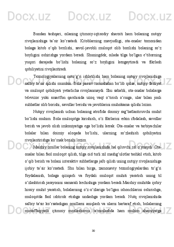 Bundan   tashqari,   oilaning   ijtimoiy-iqtisodiy   sharoiti   ham   bolaning   nutqiy
rivojlanishiga   ta’sir   ko‘rsatadi.   Kitoblarning   mavjudligi,   ota-onalar   tomonidan
bolaga   kitob   o‘qib   berilishi,   savol-javobli   muloqot   olib   borilishi   bolaning   so‘z
boyligini   oshirishga   yordam   beradi.   Shuningdek,   oilada   tilga   bo‘lgan   e’tiborning
yuqori   darajada   bo‘lishi   bolaning   so‘z   boyligini   kengaytiradi   va   fikrlash
qobiliyatini rivojlantiradi.
Texnologiyalarning   noto‘g‘ri   ishlatilishi   ham   bolaning   nutqiy   rivojlanishiga
salbiy ta’sir  qilishi  mumkin. Bola passiv tomoshabin bo‘lib qolsa, nutqiy faoliyat
va   muloqot   qobiliyati   yetarlicha   rivojlanmaydi.   Shu   sababli,   ota-onalar   bolalarga
televizor   yoki   smartfon   qarshisida   uzoq   vaqt   o‘tirish   o‘rniga,   ular   bilan   jonli
suhbatlar olib borishi, savollar berishi va javoblarini muhokama qilishi lozim.
Nutqiy   rivojlanish   uchun   bolaning   atrofida   doimiy   rag‘batlantiruvchi   muhit
bo‘lishi   muhim.   Bola   muloqotga   kirishish,   o‘z   fikrlarini   erkin   ifodalash,   savollar
berish va javob olish imkoniyatiga ega bo‘lishi  kerak. Ota-onalar va tarbiyachilar
bolalar   bilan   doimiy   aloqada   bo‘lishi,   ularning   so‘zlashish   qobiliyatini
rivojlantirishga ko‘mak berishi lozim.
Maishiy omillar bolaning nutqiy rivojlanishida hal qiluvchi rol o‘ynaydi. Ota-
onalar bilan faol muloqot qilish, tilga oid turli xil mashg‘ulotlar tashkil etish, kitob
o‘qib berish va bolani interaktiv suhbatlarga jalb qilish uning nutqiy rivojlanishiga
ijobiy   ta’sir   ko‘rsatadi.   Shu   bilan   birga,   zamonaviy   texnologiyalardan   to‘g‘ri
foydalanish,   bolaga   qiziqarli   va   foydali   muloqot   muhiti   yaratish   uning   til
o‘zlashtirish jarayonini samarali kechishiga yordam beradi.Maishiy muhitda ijobiy
hissiy   muhit   yaratish,   bolalarning   o‘z-o‘zlariga   bo‘lgan   ishonchlarini   oshirishga,
muloqotda   faol   ishtirok   etishga   undashga   yordam   beradi.   Nutq   rivojlanishida
salbiy   ta'sir   ko‘rsatadigan   omillarni   aniqlash   va   ularni   bartaraf   etish,   bolalarning
muvaffaqiyatli   ijtimoiy   moslashuvini   ta'minlashda   ham   muhim   ahamiyatga
30