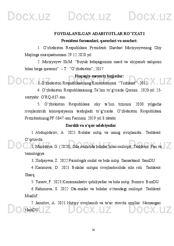 FOYDALANILGAN ADABIYOTLAR RO’YXATI
Prezident farmonlari, qarorlari va asarlari :
1.   O’zbekiston   Respublikasi   Prezidenti   Shavkat   Mirziyoyevning   Oliy
Majlisga murojaatnomasi 29.12.2020 yil.
2.   Mirziyoyev   Sh.M.   “Buyuk   kelajagimizni   mard   va   oliyjanob   xalqimiz
bilan birga quramiz”. – T.: “O’zbekiston”, 2017
Huquqiy-meyoriy hujjatlar:
3 . O’zbekiston Respublikasining Konstitutsiyasi. “Toshkent”. 2012.
4 .   O’zbekiston   Respublikasining   Ta’lim   to’g‘risida   Qonuni.   2020-yil   23-
sentyabr. O’RQ-637-son
5.   O’zbekiston   Respublikasi   oliy   ta’lim   tizimini   2030   yilgacha
rivojlantirish   konsepsiyasini   tasdiqlash   to’g‘risida.   O’zbekiston   Respublikasi
Prezidentining PF-5847-son Farmoni. 2019 yil 8 oktabr.
                                    Darslik va o’quv adabiyotlar
1. Abduqodirov,   A.   2021   Bolalar   nutqi   va   uning   rivojlanishi .   Tashkent:
O‘qituvchi. 
2. Murodova, G. (2020).  Oila muhitida bolalar bilan muloqot . Tashkent: Fan va
texnologiya. 
3. Xodjayeva, Z. 2022  Psixologik muhit va bola nutqi . Samarkand: SamDU. 
4. Karimova,   D.   2021   Bolalar   nutqini   rivojlantirishda   oila   roli .   Tashkent:
Sharq. 
5. Turaev, F. 2023  Kommunikativ qobiliyatlar va bola nutqi . Buxoro: BuxDU. 
6. Rahimova,   S.   2022   Ota-onalar   va   bolalar   o‘rtasidagi   muloqot .   Tashkent:
Muallif. 
7. Jamolov,   A.   2021   Nutqiy   rivojlanish   va   ta'sir   etuvchi   omillar .   Namangan:
NamDU. 
32 