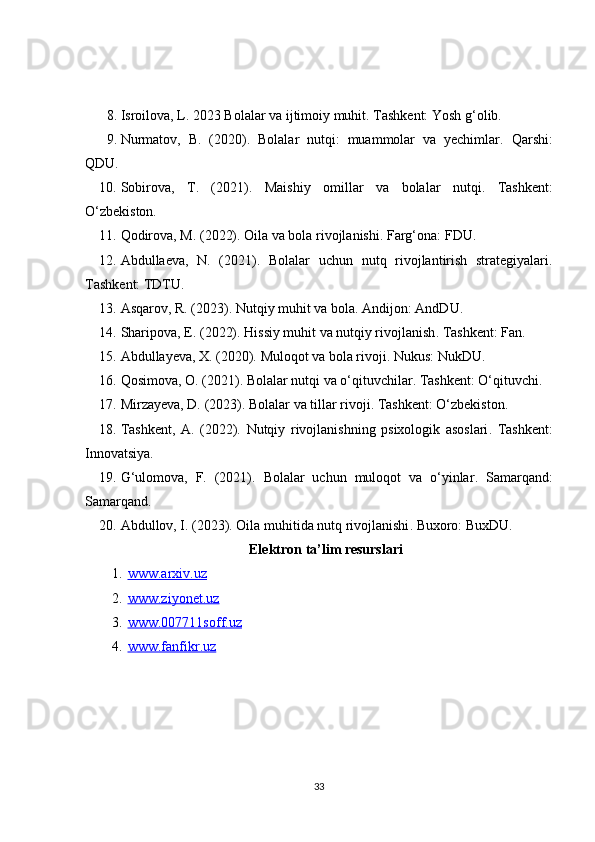 8. Isroilova, L. 2023  Bolalar va ijtimoiy muhit . Tashkent: Yosh g‘olib. 
9. Nurmatov,   B.   (2020).   Bolalar   nutqi:   muammolar   va   yechimlar .   Qarshi:
QDU. 
10. Sobirova,   T.   (2021).   Maishiy   omillar   va   bolalar   nutqi .   Tashkent:
O‘zbekiston. 
11. Qodirova, M. (2022).  Oila va bola rivojlanishi . Farg‘ona: FDU. 
12. Abdullaeva,   N.   (2021).   Bolalar   uchun   nutq   rivojlantirish   strategiyalari .
Tashkent: TDTU. 
13. Asqarov, R. (2023).  Nutqiy muhit va bola . Andijon: AndDU. 
14. Sharipova, E. (2022).  Hissiy muhit va nutqiy rivojlanish .  Tashkent: Fan. 
15. Abdullayeva, X. (2020).  Muloqot va bola rivoji . Nukus: NukDU. 
16. Qosimova, O. (2021).  Bolalar nutqi va o‘qituvchilar . Tashkent: O‘qituvchi. 
17. Mirzayeva, D. (2023).  Bolalar va tillar rivoji . Tashkent: O‘zbekiston. 
18. Tashkent,   A.   (2022).   Nutqiy   rivojlanishning   psixologik   asoslari .   Tashkent:
Innovatsiya. 
19. G‘ulomova,   F.   (2021).   Bolalar   uchun   muloqot   va   o‘yinlar .   Samarqand:
Samarqand. 
20. Abdullov, I. (2023).  Oila muhitida nutq rivojlanishi .  Buxoro: BuxDU.
Elektron ta’lim resurslari
1. www.arxiv.uz   
2. www.ziyonet.uz   
3. www.007711soff.uz   
4. www.fanfikr.uz   
33