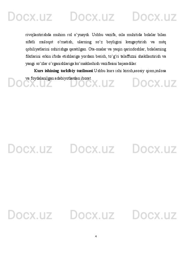 rivojlantirishda   muhim   rol   o‘ynaydi.   Ushbu   vazifa,   oila   muhitida   bolalar   bilan
sifatli   muloqot   o‘rnatish,   ularning   so‘z   boyligini   kengaytirish   va   nutq
qobiliyatlarini oshirishga qaratilgan. Ota-onalar va yaqin qarindoshlar, bolalarning
fikrlarini  erkin ifoda etishlariga yordam berish, to‘g‘ri  talaffuzni  shakllantirish va
yangi so‘zlar o‘rganishlariga ko‘maklashish vazifasini bajaradilar.
Kurs   ishining   tarkibiy   tuzilmasi :Ushbu   kurs   ishi   kirish,asosiy   qism,xulosa
va foydalanilgan adabiyotlardan iborat.
4