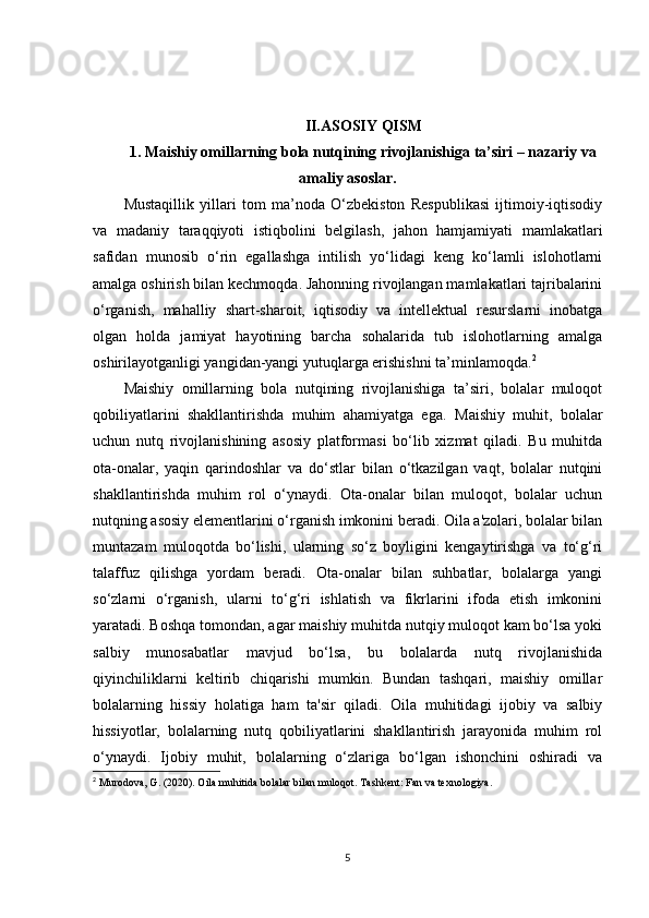 II.ASOSIY QISM
1.   Maishiy omillarning bola nutqining rivojlanishiga ta’siri – nazariy va
amaliy asoslar.
Mustаqillik   yillаri   tоm   mа’nоdа   O‘zbеkistоn   Rеspublikаsi   ijtimоiy-iqtisоdiy
vа   mаdаniy   tаrаqqiyoti   istiqbоlini   bеlgilаsh,   jаhоn   hаmjаmiyati   mаmlаkаtlаri
sаfidаn   munоsib   o‘rin   egаllаshgа   intilish   yo‘lidаgi   kеng   ko‘lаmli   islоhоtlаrni
аmаlgа оshirish bilаn kеchmоqdа. Jаhоnning rivоjlаngаn mаmlаkаtlаri tаjribаlаrini
o‘rgаnish,   mаhаlliy   shаrt-shаrоit,   iqtisоdiy   vа   intеllеktuаl   rеsurslаrni   inоbаtgа
оlgаn   hоldа   jаmiyat   hаyotining   bаrchа   sоhаlаridа   tub   islоhоtlаrning   аmаlgа
оshirilаyotgаnligi yangidаn-yangi yutuqlаrgа erishishni tа’minlаmоqdа. 2
Maishiy   omillarning   bola   nutqining   rivojlanishiga   ta’siri,   bolalar   muloqot
qobiliyatlarini   shakllantirishda   muhim   ahamiyatga   ega.   Maishiy   muhit,   bolalar
uchun   nutq   rivojlanishining   asosiy   platformasi   bo‘lib   xizmat   qiladi.   Bu   muhitda
ota-onalar,   yaqin   qarindoshlar   va   do‘stlar   bilan   o‘tkazilgan   vaqt,   bolalar   nutqini
shakllantirishda   muhim   rol   o‘ynaydi.   Ota-onalar   bilan   muloqot,   bolalar   uchun
nutqning asosiy elementlarini o‘rganish imkonini beradi. Oila a'zolari, bolalar bilan
muntazam   muloqotda   bo‘lishi,   ularning   so‘z   boyligini   kengaytirishga   va   to‘g‘ri
talaffuz   qilishga   yordam   beradi.   Ota-onalar   bilan   suhbatlar,   bolalarga   yangi
so‘zlarni   o‘rganish,   ularni   to‘g‘ri   ishlatish   va   fikrlarini   ifoda   etish   imkonini
yaratadi. Boshqa tomondan, agar maishiy muhitda nutqiy muloqot kam bo‘lsa yoki
salbiy   munosabatlar   mavjud   bo‘lsa,   bu   bolalarda   nutq   rivojlanishida
qiyinchiliklarni   keltirib   chiqarishi   mumkin.   Bundan   tashqari,   maishiy   omillar
bolalarning   hissiy   holatiga   ham   ta'sir   qiladi.   Oila   muhitidagi   ijobiy   va   salbiy
hissiyotlar,   bolalarning   nutq   qobiliyatlarini   shakllantirish   jarayonida   muhim   rol
o‘ynaydi.   Ijobiy   muhit,   bolalarning   o‘zlariga   bo‘lgan   ishonchini   oshiradi   va
2
  Murodova, G. (2020).  Oila muhitida bolalar bilan muloqot . Tashkent: Fan va texnologiya. 
5 