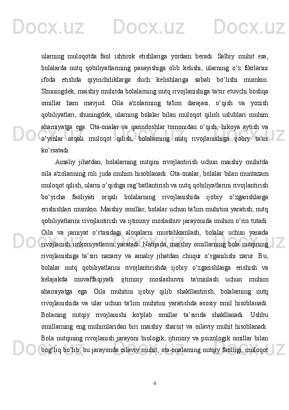 ularning   muloqotda   faol   ishtirok   etishlariga   yordam   beradi.   Salbiy   muhit   esa,
bolalarda   nutq   qobiliyatlarining   pasayishiga   olib   kelishi,   ularning   o‘z   fikrlarini
ifoda   etishda   qiyinchiliklarga   duch   kelishlariga   sabab   bo‘lishi   mumkin.
Shuningdek, maishiy muhitda bolalarning nutq rivojlanishiga ta'sir etuvchi boshqa
omillar   ham   mavjud.   Oila   a'zolarining   ta'lim   darajasi,   o‘qish   va   yozish
qobiliyatlari,   shuningdek,   ularning   bolalar   bilan   muloqot   qilish   uslublari   muhim
ahamiyatga   ega.   Ota-onalar   va   qarindoshlar   tomonidan   o‘qish,   hikoya   aytish   va
o‘yinlar   orqali   muloqot   qilish,   bolalarning   nutq   rivojlanishiga   ijobiy   ta'sir
ko‘rsatadi. 
Amaliy   jihatdan,   bolalarning   nutqini   rivojlantirish   uchun   maishiy   muhitda
oila a'zolarining roli juda muhim hisoblanadi. Ota-onalar, bolalar bilan muntazam
muloqot qilish, ularni o‘qishga rag‘batlantirish va nutq qobiliyatlarini rivojlantirish
bo‘yicha   faoliyati   orqali   bolalarning   rivojlanishida   ijobiy   o‘zgarishlarga
erishishlari mumkin. Maishiy omillar, bolalar uchun ta'lim muhitini yaratish, nutq
qobiliyatlarini rivojlantirish va ijtimoiy moslashuv jarayonida muhim o‘rin tutadi.
Oila   va   jamiyat   o‘rtasidagi   aloqalarni   mustahkamlash,   bolalar   uchun   yanada
rivojlanish  imkoniyatlarini  yaratadi. Natijada, maishiy  omillarning bola nutqining
rivojlanishiga   ta’siri   nazariy   va   amaliy   jihatdan   chuqur   o‘rganilishi   zarur.   Bu,
bolalar   nutq   qobiliyatlarini   rivojlantirishda   ijobiy   o‘zgarishlarga   erishish   va
kelajakda   muvaffaqiyatli   ijtimoiy   moslashuvni   ta'minlash   uchun   muhim
ahamiyatga   ega.   Oila   muhitini   ijobiy   qilib   shakllantirish,   bolalarning   nutq
rivojlanishida   va   ular   uchun   ta'lim   muhitini   yaratishda   asosiy   omil   hisoblanadi.
Bolaning   nutqiy   rivojlanishi   ko'plab   omillar   ta’sirida   shakllanadi.   Ushbu
omillarning   eng   muhimlaridan   biri   maishiy   sharoit   va   oilaviy   muhit   hisoblanadi.
Bola   nutqining   rivojlanish   jarayoni   biologik,   ijtimoiy   va   psixologik   omillar   bilan
bog‘liq bo‘lib, bu jarayonda oilaviy muhit, ota-onalarning nutqiy faolligi, muloqot
6