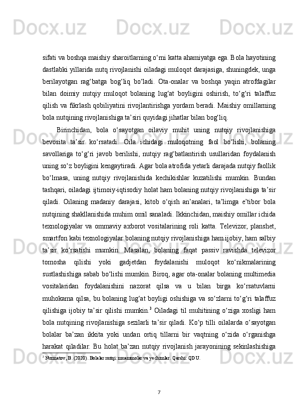 sifati va boshqa maishiy sharoitlarning o‘rni katta ahamiyatga ega. Bola hayotining
dastlabki yillarida nutq rivojlanishi oiladagi muloqot darajasiga, shuningdek, unga
berilayotgan   rag‘batga   bog‘liq   bo‘ladi.   Ota-onalar   va   boshqa   yaqin   atrofdagilar
bilan   doimiy   nutqiy   muloqot   bolaning   lug‘at   boyligini   oshirish,   to‘g‘ri   talaffuz
qilish va fikrlash qobiliyatini rivojlantirishga yordam beradi. Maishiy omillarning
bola nutqining rivojlanishiga ta’siri quyidagi jihatlar bilan bog‘liq.
Birinchidan,   bola   o‘sayotgan   oilaviy   muhit   uning   nutqiy   rivojlanishiga
bevosita   ta’sir   ko‘rsatadi.   Oila   ichidagi   muloqotning   faol   bo‘lishi,   bolaning
savollariga   to‘g‘ri   javob   berilishi,   nutqiy   rag‘batlantirish   usullaridan   foydalanish
uning so‘z boyligini kengaytiradi. Agar bola atrofida yetarli darajada nutqiy faollik
bo‘lmasa,   uning   nutqiy   rivojlanishida   kechikishlar   kuzatilishi   mumkin.   Bundan
tashqari, oiladagi ijtimoiy-iqtisodiy holat ham bolaning nutqiy rivojlanishiga ta’sir
qiladi.   Oilaning   madaniy   darajasi,   kitob   o‘qish   an’analari,   ta’limga   e’tibor   bola
nutqining shakllanishida muhim omil sanaladi. Ikkinchidan, maishiy omillar ichida
texnologiyalar   va   ommaviy   axborot   vositalarining   roli   katta.   Televizor,   planshet,
smartfon kabi texnologiyalar bolaning nutqiy rivojlanishiga ham ijobiy, ham salbiy
ta’sir   ko‘rsatishi   mumkin.   Masalan,   bolaning   faqat   passiv   ravishda   televizor
tomosha   qilishi   yoki   gadjetdan   foydalanishi   muloqot   ko‘nikmalarining
sustlashishiga sabab bo‘lishi mumkin. Biroq, agar ota-onalar bolaning multimedia
vositalaridan   foydalanishini   nazorat   qilsa   va   u   bilan   birga   ko‘rsatuvlarni
muhokama qilsa, bu bolaning lug‘at boyligi oshishiga va so‘zlarni to‘g‘ri talaffuz
qilishiga  ijobiy  ta’sir   qilishi   mumkin. 3
  Oiladagi   til   muhitining  o‘ziga  xosligi  ham
bola   nutqining   rivojlanishiga   sezilarli   ta’sir   qiladi.   Ko‘p   tilli   oilalarda   o‘sayotgan
bolalar   ba’zan   ikkita   yoki   undan   ortiq   tillarni   bir   vaqtning   o‘zida   o‘rganishga
harakat   qiladilar.   Bu   holat   ba’zan   nutqiy   rivojlanish   jarayonining   sekinlashishiga
3
  Nurmatov, B. (2020).  Bolalar nutqi: muammolar va yechimlar . Qarshi: QDU. 
7