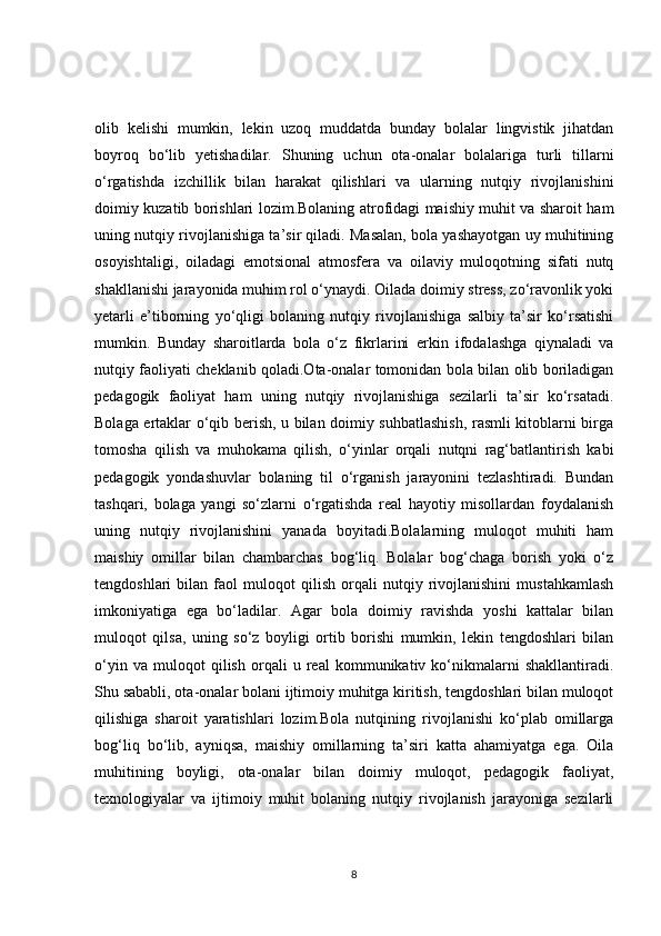 olib   kelishi   mumkin,   lekin   uzoq   muddatda   bunday   bolalar   lingvistik   jihatdan
boyroq   bo‘lib   yetishadilar.   Shuning   uchun   ota-onalar   bolalariga   turli   tillarni
o‘rgatishda   izchillik   bilan   harakat   qilishlari   va   ularning   nutqiy   rivojlanishini
doimiy kuzatib borishlari lozim.Bolaning atrofidagi maishiy muhit va sharoit ham
uning nutqiy rivojlanishiga ta’sir qiladi. Masalan, bola yashayotgan uy muhitining
osoyishtaligi,   oiladagi   emotsional   atmosfera   va   oilaviy   muloqotning   sifati   nutq
shakllanishi jarayonida muhim rol o‘ynaydi. Oilada doimiy stress, zo‘ravonlik yoki
yetarli   e’tiborning   yo‘qligi   bolaning   nutqiy   rivojlanishiga   salbiy   ta’sir   ko‘rsatishi
mumkin.   Bunday   sharoitlarda   bola   o‘z   fikrlarini   erkin   ifodalashga   qiynaladi   va
nutqiy faoliyati cheklanib qoladi.Ota-onalar tomonidan bola bilan olib boriladigan
pedagogik   faoliyat   ham   uning   nutqiy   rivojlanishiga   sezilarli   ta’sir   ko‘rsatadi.
Bolaga ertaklar o‘qib berish, u bilan doimiy suhbatlashish, rasmli kitoblarni birga
tomosha   qilish   va   muhokama   qilish,   o‘yinlar   orqali   nutqni   rag‘batlantirish   kabi
pedagogik   yondashuvlar   bolaning   til   o‘rganish   jarayonini   tezlashtiradi.   Bundan
tashqari,   bolaga   yangi   so‘zlarni   o‘rgatishda   real   hayotiy   misollardan   foydalanish
uning   nutqiy   rivojlanishini   yanada   boyitadi.Bolalarning   muloqot   muhiti   ham
maishiy   omillar   bilan   chambarchas   bog‘liq.   Bolalar   bog‘chaga   borish   yoki   o‘z
tengdoshlari   bilan   faol   muloqot   qilish   orqali   nutqiy   rivojlanishini   mustahkamlash
imkoniyatiga   ega   bo‘ladilar.   Agar   bola   doimiy   ravishda   yoshi   kattalar   bilan
muloqot   qilsa,   uning   so‘z   boyligi   ortib   borishi   mumkin,   lekin   tengdoshlari   bilan
o‘yin   va   muloqot   qilish   orqali   u   real   kommunikativ   ko‘nikmalarni   shakllantiradi.
Shu sababli, ota-onalar bolani ijtimoiy muhitga kiritish, tengdoshlari bilan muloqot
qilishiga   sharoit   yaratishlari   lozim.Bola   nutqining   rivojlanishi   ko‘plab   omillarga
bog‘liq   bo‘lib,   ayniqsa,   maishiy   omillarning   ta’siri   katta   ahamiyatga   ega.   Oila
muhitining   boyligi,   ota-onalar   bilan   doimiy   muloqot,   pedagogik   faoliyat,
texnologiyalar   va   ijtimoiy   muhit   bolaning   nutqiy   rivojlanish   jarayoniga   sezilarli
8