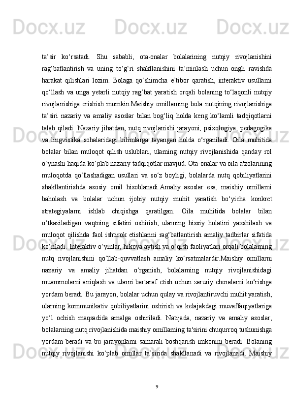 ta’sir   ko‘rsatadi.   Shu   sababli,   ota-onalar   bolalarining   nutqiy   rivojlanishini
rag‘batlantirish   va   uning   to‘g‘ri   shakllanishini   ta’minlash   uchun   ongli   ravishda
harakat   qilishlari   lozim.   Bolaga   qo‘shimcha   e’tibor   qaratish,   interaktiv   usullarni
qo‘llash   va   unga   yetarli   nutqiy   rag‘bat   yaratish   orqali   bolaning   to‘laqonli   nutqiy
rivojlanishiga   erishish   mumkin.Maishiy   omillarning   bola   nutqining   rivojlanishiga
ta’siri   nazariy   va   amaliy   asoslar   bilan   bog‘liq   holda   keng   ko‘lamli   tadqiqotlarni
talab   qiladi.   Nazariy   jihatdan,   nutq   rivojlanishi   jarayoni,   psixologiya,   pedagogika
va   lingvistika   sohalaridagi   bilimlarga   tayangan   holda   o‘rganiladi.   Oila   muhitida
bolalar   bilan   muloqot   qilish   uslublari,   ularning   nutqiy   rivojlanishida   qanday   rol
o‘ynashi haqida ko‘plab nazariy tadqiqotlar mavjud. Ota-onalar va oila a'zolarining
muloqotda   qo‘llashadigan   usullari   va   so‘z   boyligi,   bolalarda   nutq   qobiliyatlarini
shakllantirishda   asosiy   omil   hisoblanadi.Amaliy   asoslar   esa,   maishiy   omillarni
baholash   va   bolalar   uchun   ijobiy   nutqiy   muhit   yaratish   bo‘yicha   konkret
strategiyalarni   ishlab   chiqishga   qaratilgan.   Oila   muhitida   bolalar   bilan
o‘tkaziladigan   vaqtning   sifatini   oshirish,   ularning   hissiy   holatini   yaxshilash   va
muloqot   qilishda   faol   ishtirok   etishlarini   rag‘batlantirish   amaliy   tadbirlar   sifatida
ko‘riladi. Interaktiv o‘yinlar, hikoya aytish va o‘qish faoliyatlari orqali bolalarning
nutq   rivojlanishini   qo‘llab-quvvatlash   amaliy   ko‘rsatmalardir.Maishiy   omillarni
nazariy   va   amaliy   jihatdan   o‘rganish,   bolalarning   nutqiy   rivojlanishidagi
muammolarni  aniqlash va ularni bartaraf etish uchun zaruriy choralarni  ko‘rishga
yordam beradi. Bu jarayon, bolalar uchun qulay va rivojlantiruvchi muhit yaratish,
ularning   kommunikativ   qobiliyatlarini   oshirish   va   kelajakdagi   muvaffaqiyatlariga
yo‘l   ochish   maqsadida   amalga   oshiriladi.   Natijada,   nazariy   va   amaliy   asoslar,
bolalarning nutq rivojlanishida maishiy omillarning ta'sirini chuqurroq tushunishga
yordam   beradi   va   bu   jarayonlarni   samarali   boshqarish   imkonini   beradi.   Bolaning
nutqiy   rivojlanishi   ko‘plab   omillar   ta’sirida   shakllanadi   va   rivojlanadi.   Maishiy
9