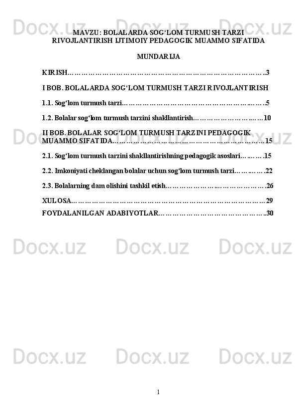 MAVZU: BOLALARDA SOG‘LOM TURMUSH TARZI
RIVOJLANTIRISH IJTIMOIY PEDAGOGIK MUAMMO SIFATIDA
MUNDARIJA
KIRISH…………………………………………………………………………..3
I BOB. BOLALARDA SOG‘LOM TURMUSH TARZI RIVOJLANTIRISH 
1.1. Sog lom turmush tarzi……………………………………………….……..5ʻ
1.2. Bolalar sog lom turmush tarzini shakllantirish…………………….……10	
ʻ
II BOB. BOLALAR SOG LOM TURMUSH TARZINI PEDAGOGIK 	
ʻ
MUAMMO SIFATIDA…………………………………………………………15
2.1. Sog lom turmush tarzini shakllantirishning pedagogik asoslari….…….15	
ʻ
2.2. Imkoniyati cheklangan bolalar uchun sog lom turmush tarzi…….…….22	
ʻ
2.3. Bolalarning dam olishini tashkil etish………………….………………….26
XULOSA…………………………………………………………………………29
FOYDALANILGAN ADABIYOTLAR ………………………………………..30
1 