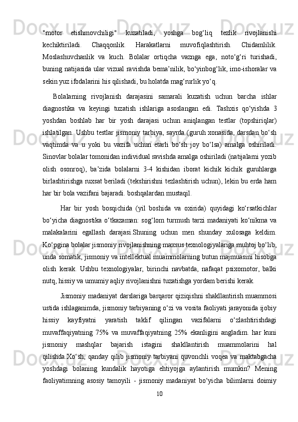 "motor   etishmovchiligi"   kuzatiladi,   yoshga   bog‘liq   tezlik   rivojlanishi
kechiktiriladi.   Chaqqonlik.   Harakatlarni   muvofiqlashtirish.   Chidamlilik.
Moslashuvchanlik   va   kuch.   Bolalar   ortiqcha   vaznga   ega,   noto‘g‘ri   turishadi,
buning natijasida ular  vizual  ravishda bema’nilik, bo‘yinbog‘lik, imo-ishoralar  va
sekin yuz ifodalarini his qilishadi, bu holatda mag‘rurlik yo‘q. 
Bolalarning   rivojlanish   darajasini   samarali   kuzatish   uchun   barcha   ishlar
diagnostika   va   keyingi   tuzatish   ishlariga   asoslangan   edi.   Tashxis   qo‘yishda   3
yoshdan   boshlab   har   bir   yosh   darajasi   uchun   aniqlangan   testlar   (topshiriqlar)
ishlatilgan. Ushbu testlar jismoniy tarbiya, sayrda (guruh xonasida, darsdan bo‘sh
vaqtimda   va   u   yoki   bu   vazifa   uchun   etarli   bo‘sh   joy   bo‘lsa)   amalga   oshiriladi.
Sinovlar bolalar tomonidan individual ravishda amalga oshiriladi (natijalarni yozib
olish   osonroq),   ba’zida   bolalarni   3-4   kishidan   iborat   kichik   kichik   guruhlarga
birlashtirishga ruxsat beriladi (tekshirishni tezlashtirish uchun), lekin bu erda ham
har bir bola vazifani bajaradi. boshqalardan mustaqil.
Har   bir   yosh   bosqichida   (yil   boshida   va   oxirida)   quyidagi   ko‘rsatkichlar
bo‘yicha  diagnostika o‘tkazaman:  sog‘lom  turmush tarzi  madaniyati  ko‘nikma  va
malakalarini   egallash   darajasi.Shuning   uchun   men   shunday   xulosaga   keldim.
Ko‘pgina bolalar jismoniy rivojlanishning maxsus texnologiyalariga muhtoj bo‘lib,
unda somatik, jismoniy va intellektual muammolarning butun majmuasini hisobga
olish   kerak.   Ushbu   texnologiyalar,   birinchi   navbatda,   nafaqat   psixomotor,   balki
nutq, hissiy va umumiy aqliy rivojlanishni tuzatishga yordam berishi kerak.
Jismoniy madaniyat darslariga barqaror qiziqishni shakllantirish muammosi
ustida ishlaganimda, jismoniy tarbiyaning o‘zi va vosita faoliyati jarayonida ijobiy
hissiy   kayfiyatni   yaratish   taklif   qilingan   vazifalarni   o‘zlashtirishdagi
muvaffaqiyatning   75%   va   muvaffaqiyatning   25%   ekanligini   angladim.   har   kuni
jismoniy   mashqlar   bajarish   istagini   shakllantirish   muammolarini   hal
qilishda.Xo‘sh,   qanday   qilib   jismoniy   tarbiyani   quvonchli   voqea   va   maktabgacha
yoshdagi   bolaning   kundalik   hayotiga   ehtiyojga   aylantirish   mumkin?   Mening
faoliyatimning   asosiy   tamoyili   -   jismoniy   madaniyat   bo‘yicha   bilimlarni   doimiy
10 