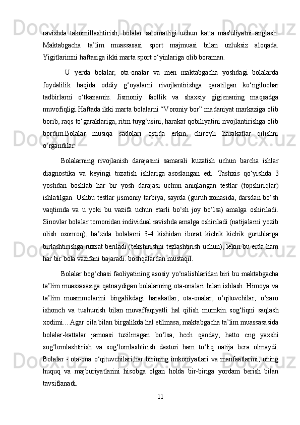 ravishda   takomillashtirish,   bolalar   salomatligi   uchun   katta   mas'uliyatni   anglash.
Maktabgacha   ta’lim   muassasasi   sport   majmuasi   bilan   uzluksiz   aloqada.
Yigitlarimni haftasiga ikki marta sport o‘yinlariga olib boraman.
  U   yerda   bolalar,   ota-onalar   va   men   maktabgacha   yoshdagi   bolalarda
foydalilik   haqida   oddiy   g‘oyalarni   rivojlantirishga   qaratilgan   ko‘ngilochar
tadbirlarni   o‘tkazamiz.   Jismoniy   faollik   va   shaxsiy   gigienaning   maqsadga
muvofiqligi.Haftada ikki marta bolalarni “Voroniy bor” madaniyat markaziga olib
borib, raqs to‘garaklariga, ritm tuyg‘usini, harakat qobiliyatini rivojlantirishga olib
bordim.Bolalar   musiqa   sadolari   ostida   erkin,   chiroyli   harakatlar   qilishni
o‘rgandilar.
Bolalarning   rivojlanish   darajasini   samarali   kuzatish   uchun   barcha   ishlar
diagnostika   va   keyingi   tuzatish   ishlariga   asoslangan   edi.   Tashxis   qo‘yishda   3
yoshdan   boshlab   har   bir   yosh   darajasi   uchun   aniqlangan   testlar   (topshiriqlar)
ishlatilgan. Ushbu testlar jismoniy tarbiya, sayrda (guruh xonasida, darsdan bo‘sh
vaqtimda   va   u   yoki   bu   vazifa   uchun   etarli   bo‘sh   joy   bo‘lsa)   amalga   oshiriladi.
Sinovlar bolalar tomonidan individual ravishda amalga oshiriladi (natijalarni yozib
olish   osonroq),   ba’zida   bolalarni   3-4   kishidan   iborat   kichik   kichik   guruhlarga
birlashtirishga ruxsat beriladi (tekshirishni tezlashtirish uchun), lekin bu erda ham
har bir bola vazifani bajaradi. boshqalardan mustaqil.
Bolalar bog‘chasi faoliyatining asosiy yo‘nalishlaridan biri bu maktabgacha
ta’lim muassasasiga qatnaydigan bolalarning ota-onalari bilan ishlash. Himoya va
ta’lim   muammolarini   birgalikdagi   harakatlar,   ota-onalar,   o‘qituvchilar,   o‘zaro
ishonch   va   tushunish   bilan   muvaffaqiyatli   hal   qilish   mumkin.   sog‘liqni   saqlash
xodimi ... Agar oila bilan birgalikda hal etilmasa, maktabgacha ta’lim muassasasida
bolalar-kattalar   jamoasi   tuzilmagan   bo‘lsa,   hech   qanday,   hatto   eng   yaxshi
sog‘lomlashtirish   va   sog‘lomlashtirish   dasturi   ham   to‘liq   natija   bera   olmaydi.
Bolalar   -   ota-ona   o‘qituvchilari,har   birining   imkoniyatlari   va   manfaatlarini,   uning
huquq   va   majburiyatlarini   hisobga   olgan   holda   bir-biriga   yordam   berish   bilan
tavsiflanadi. 
11 