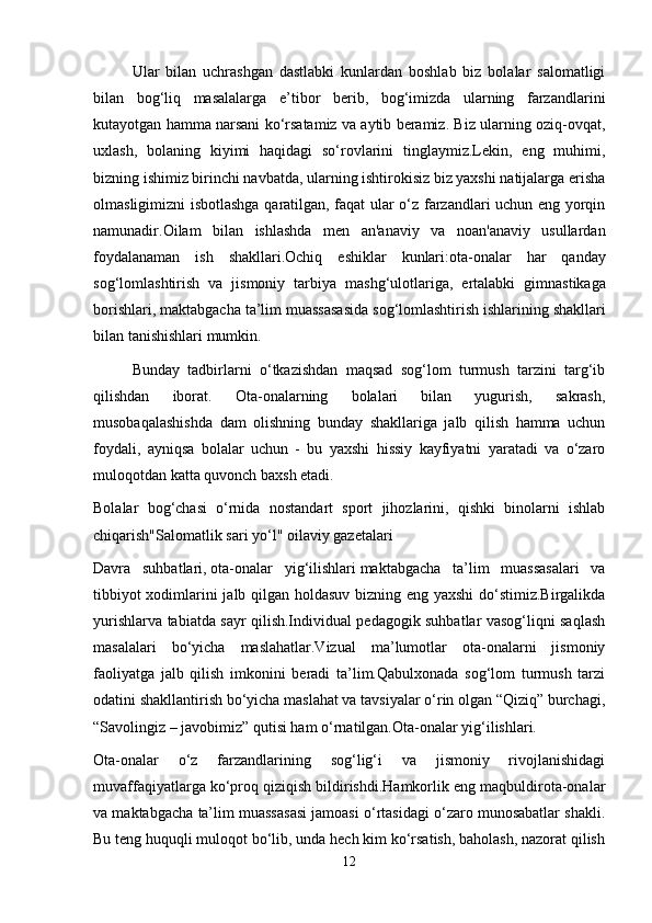 Ular   bilan   uchrashgan   dastlabki   kunlardan   boshlab   biz   bolalar   salomatligi
bilan   bog‘liq   masalalarga   e’tibor   berib,   bog‘imizda   ularning   farzandlarini
kutayotgan hamma narsani ko‘rsatamiz va aytib beramiz. Biz ularning oziq-ovqat,
uxlash,   bolaning   kiyimi   haqidagi   so‘rovlarini   tinglaymiz.Lekin,   eng   muhimi,
bizning ishimiz birinchi navbatda, ularning ishtirokisiz biz yaxshi natijalarga erisha
olmasligimizni isbotlashga qaratilgan, faqat ular o‘z farzandlari uchun eng yorqin
namunadir. Oilam   bilan   ishlashda   men   an ' anaviy   va   noan ' anaviy   usullardan
foydalanaman   ish   shakllari . Ochiq   eshiklar   kunlari : ota - onalar   har   qanday
sog ‘ lomlashtirish   va   jismoniy   tarbiya   mashg ‘ ulotlariga ,   ertalabki   gimnastikaga
borishlari ,  maktabgacha   ta ’ lim   muassasasida   sog ‘ lomlashtirish   ishlarining   shakllari
bilan   tanishishlari   mumkin .
Bunday   tadbirlarni   o‘tkazishdan   maqsad   sog‘lom   turmush   tarzini   targ‘ib
qilishdan   iborat.   Ota-onalarning   bolalari   bilan   yugurish,   sakrash,
musobaqalashishda   dam   olishning   bunday   shakllariga   jalb   qilish   hamma   uchun
foydali,   ayniqsa   bolalar   uchun   -   bu   yaxshi   hissiy   kayfiyatni   yaratadi   va   o‘zaro
muloqotdan katta quvonch baxsh etadi.
Bolalar   bog‘chasi   o‘rnida   nostandart   sport   jihozlarini,   qishki   binolarni   ishlab
chiqarish"Salomatlik sari yo‘l" oilaviy gazetalari
Davra   suhbatlari,   ota-onalar   yig‘ilishlari   maktabgacha   ta’lim   muassasalari   va
tibbiyot xodimlarini jalb qilgan holdasuv bizning eng yaxshi  do‘stimiz.Birgalikda
yurishlarva tabiatda sayr qilish.Individual pedagogik suhbatlar vasog‘liqni saqlash
masalalari   bo‘yicha   maslahatlar.Vizual   ma’lumotlar   ota-onalarni   jismoniy
faoliyatga   jalb   qilish   imkonini   beradi   ta’lim.Qabulxonada   sog‘lom   turmush   tarzi
odatini shakllantirish bo‘yicha maslahat va tavsiyalar o‘rin olgan “Qiziq” burchagi,
“Savolingiz – javobimiz” qutisi ham o‘rnatilgan.Ota-onalar yig‘ilishlari.
Ota-onalar   o‘z   farzandlarining   sog‘lig‘i   va   jismoniy   rivojlanishidagi
muvaffaqiyatlarga ko‘proq qiziqish bildirishdi.Hamkorlik eng maqbuldirota-onalar
va maktabgacha ta’lim muassasasi jamoasi o‘rtasidagi o‘zaro munosabatlar shakli.
Bu teng huquqli muloqot bo‘lib, unda hech kim ko‘rsatish, baholash, nazorat qilish
12 