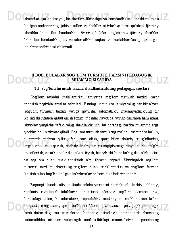 sharafiga ega bo‘lmaydi, bu sherikni fikrlashga va hamdardlikka undashi mumkin
bo‘lgan muloqotning ijobiy usullari va shakllarini izlashga hissa qo‘shadi.Ijtimoiy
sheriklar   bilan   faol   hamkorlik...   Bizning   bolalar   bog‘chamiz   ijtimoiy   sheriklar
bilan faol hamkorlik qiladi va salomatlikni saqlash va mustahkamlashga qaratilgan
qo‘shma tadbirlarni o‘tkazadi.
II BOB. BOLALAR SOG LOM TURMUSH TARZINI PEDAGOGIKʻ
MUAMMO SIFATIDA
2.1. Sog lom turmush tarzini shakllantirishning pedagogik asoslari	
ʻ
Sog‘lom   avlodni   shakllantirish   jamiyatda   sog‘lom   turmush   tarzini   qaror
toptirish   negizida   amalga   oshriladi.   Buning   uchun   esa   jamiyatning   har   bir   a’zosi
sog‘lom   turmush   tarzini   yo‘lga   qo‘yishi,   salomatlikni   madaniyatlilikning   bir
ko‘rinishi sifatida qabul qilish lozim. Yoshlar hayotida, yurish-turishida ham mana
shunday   yangicha   tafakurning   shakllantirilishi   bu   boradagi   barcha   muammolarga
yechim bo‘lib xizmat qiladi. Sog‘lom turmush tarzi keng ma’noli tushuncha bo‘lib,
u   unumli   mehnat   qilish,   faol   dam   olish,   sport   bilan   doimiy   shug‘ullanish,
organizmni   chiniqtirish,   shahsiy   kasbiy   va   psixogigiyenaga   rioya   qilish,   to‘g‘ri
ovqatlanish, zarurli odatlardan o‘zini tiyish, har yili shifokor ko‘rigidan o‘tib turish
va   sog‘lom   oilani   shakllantirishda   o‘z   ifodasini   topadi.   Shuningdek   sog‘lom
turmush   tarzi   bu   shaxsning   sog‘lom   oilani   shakllantirish   va   sog‘lom   farzand
ko‘rish bilan bog‘liq bo‘lgan ko‘nikmalarida ham o‘z ifodasini topadi. 
Bugungi   kunda   oliy   ta’limda   talaba-yoshlarni   intelektual,   kasbiy,   ahloqiy,
madaniy   rivojlanish   talablarini   qondirishda   ulardagi   sog‘lom   turmush   tarzi,
borasidagi   bilim,   ko‘nikmalarni,   reproduktiv   madaniyatni   shakllantirish   ta’lim
maqsadlarining asosiy qismi bo‘lib hisoblanmoqda xususan, pedagogik-psixologik
kasb   doirasidagi   mutaxassislarda.   Jahondagi   psixologik   tadqiqotlarda   shaxsning
salomatlikka   nisbatan   valeologik   omil   sifatidagi   munosabatini   o‘rganishning
13 